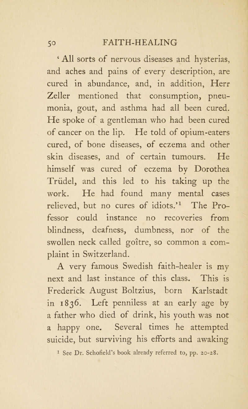 ‘ All sorts of nervous diseases and hysterias, and aches and pains of every description, are cured in abundance, and, in addition, Herr Zeller mentioned that consumption, pneu- monia, gout, and asthma had all been cured. He spoke of a gentleman who had been cured of cancer on the lip. He told of opium-eaters cured, of bone diseases, of eczema and other skin diseases, and of certain tumours. He himself was cured of eczema bv Dorothea j Triidel, and this led to his taking up the work. He had found many mental cases relieved, but no cures of idiots.’1 The Pro- fessor could instance no recoveries from blindness, deafness, dumbness, nor of the swollen neck called goitre, so common a com- plaint in Switzerland. A very famous Swedish faith-healer is mv next and last instance of this class. This is Frederick August Boltzius, born Karlstadt in 1836. Left penniless at an early age by a father who died of drink, his youth was not a happy one. Several times he attempted suicide, but surviving his efforts and awaking 1 See Dr. Schofield’s book already referred to, pp. 20-28.