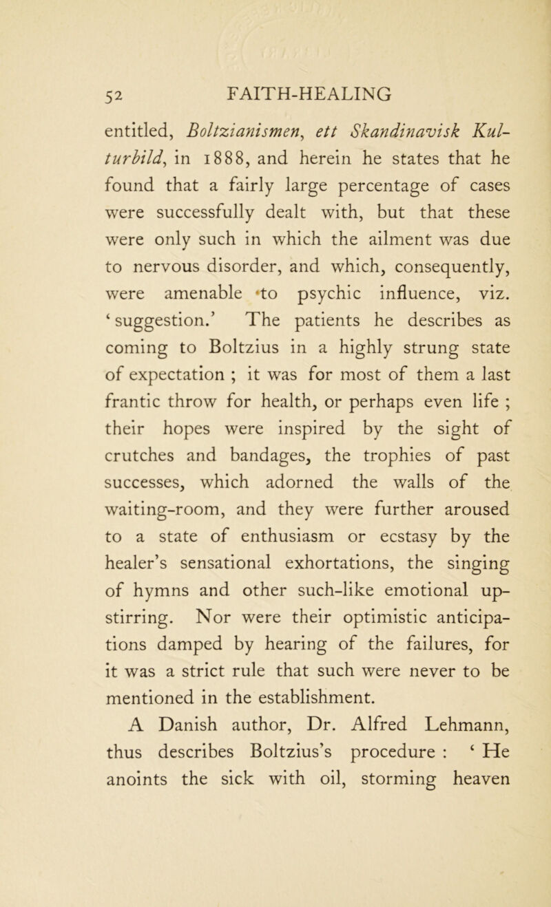 entitled, Boltzianismen, ett Skandinavisk Kul- turbild, in 1888, and herein he states that he found that a fairly large percentage of cases were successfully dealt with, but that these were only such in which the ailment was due to nervous disorder, and which, consequently, were amenable *to psychic influence, viz. ‘suggestion.’ The patients he describes as coming to Boltzius in a highly strung state of expectation ; it was for most of them a last frantic throw for health, or perhaps even life ; their hopes were inspired by the sight of crutches and bandages, the trophies of past successes, which adorned the walls of the waiting-room, and they were further aroused to a state of enthusiasm or ecstasy by the healer’s sensational exhortations, the singing of hymns and other such-like emotional up- stirring. Nor were their optimistic anticipa- tions damped by hearing of the failures, for it was a strict rule that such were never to be mentioned in the establishment. A Danish author, Dr. Alfred Lehmann, thus describes Boltzius's procedure : ‘ He anoints the sick with oil, storming heaven