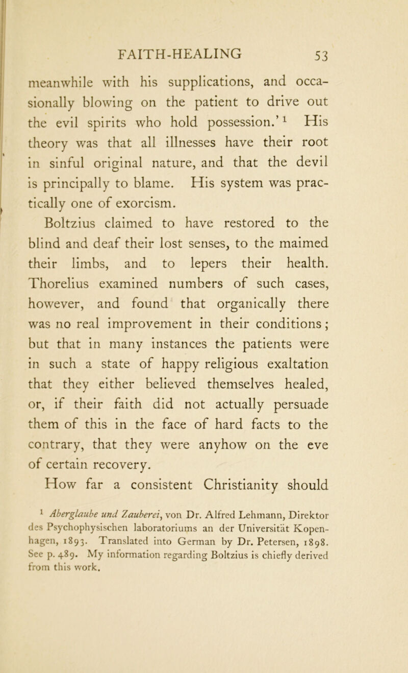 meanwhile with his supplications, and occa- sionally blowing on the patient to drive out the evil spirits who hold possession.’1 His theory was that all illnesses have their root in sinful original nature, and that the devil is principally to blame. His system was prac- tically one of exorcism. Boltzius claimed to have restored to the blind and deaf their lost senses, to the maimed their limbs, and to lepers their health. Thorelius examined numbers of such cases, however, and found that organically there was no real improvement in their conditions; but that in many instances the patients were in such a state of happy religious exaltation that they either believed themselves healed, or, if their faith did not actually persuade them of this in the face of hard facts to the contrary, that they were anyhow on the eve of certain recovery. How far a consistent Christianity should 1 Aberglaube und Zauberei, von Dr. Alfred Lehmann, Direktor des Psychophysischen laboratoriums an der Universitat Kopen- hagen, 1893. Translated into German by Dr. Petersen, 1898. See p. 489. My information regarding Boltzius is chiefly derived from this work.