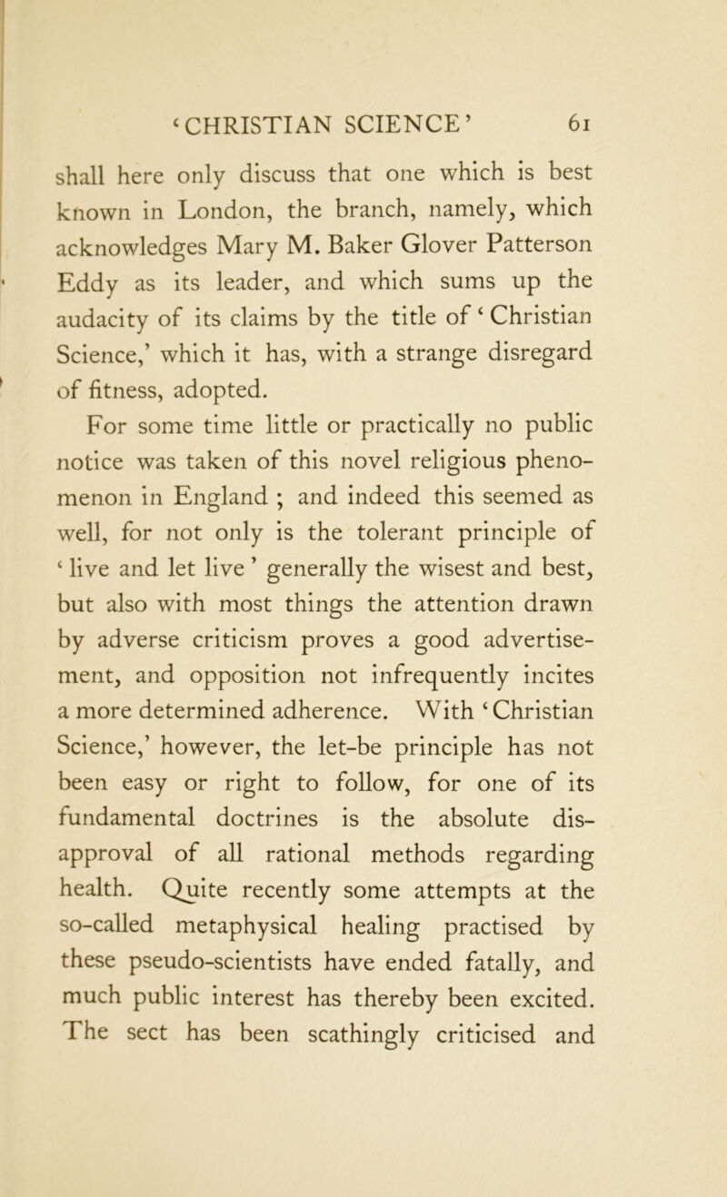 shall here only discuss that one which is best known in London, the branch, namely, which acknowledges Mary M. Baker Glover Patterson Eddy as its leader, and which sums up the audacity of its claims by the title of ‘ Christian Science,’ which it has, with a strange disregard of fitness, adopted. For some time little or practically no public notice was taken of this novel religious pheno- menon in England ; and indeed this seemed as well, for not only is the tolerant principle of ‘ live and let live ’ generally the wisest and best, but also with most things the attention drawn by adverse criticism proves a good advertise- ment, and opposition not infrequently incites a more determined adherence. With ‘ Christian Science,’ however, the let-be principle has not been easy or right to follow, for one of its fundamental doctrines is the absolute dis- approval of all rational methods regarding health. Quite recently some attempts at the so-called metaphysical healing practised by these pseudo-scientists have ended fatally, and much public interest has thereby been excited. The sect has been scathingly criticised and