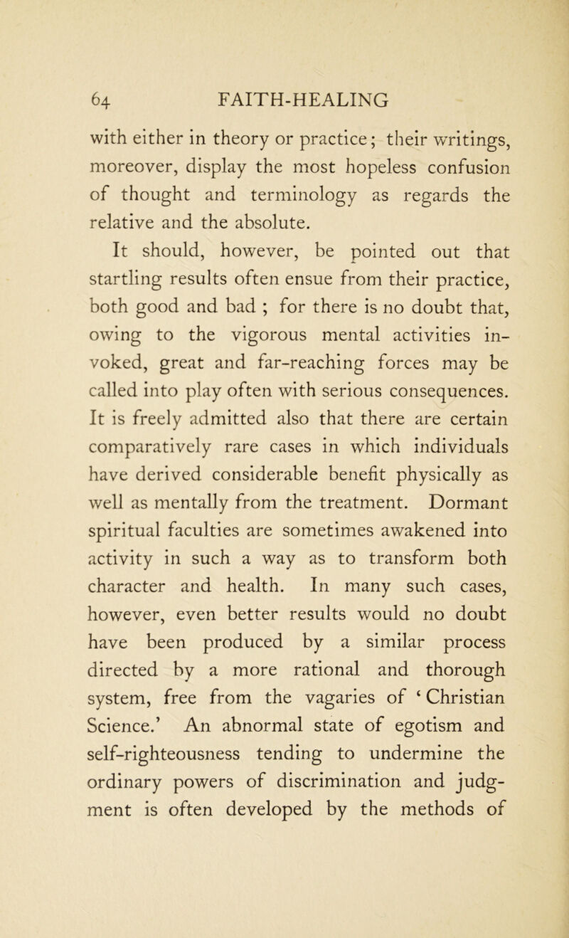 with either in theory or practice; their writings, moreover, display the most hopeless confusion of thought and terminology as regards the relative and the absolute. It should, however, be pointed out that startling results often ensue from their practice, both good and bad ; for there is no doubt that, owing to the vigorous mental activities in- voked, great and far-reaching forces may be called into play often with serious consequences. It is freely admitted also that there are certain comparatively rare cases in which individuals have derived considerable benefit physically as well as mentally from the treatment. Dormant spiritual faculties are sometimes awakened into activity in such a way as to transform both character and health. In many such cases, however, even better results would no doubt have been produced by a similar process directed by a more rational and thorough system, free from the vagaries of ‘ Christian Science.’ An abnormal state of egotism and self-righteousness tending to undermine the ordinary powers of discrimination and judg- ment is often developed by the methods of