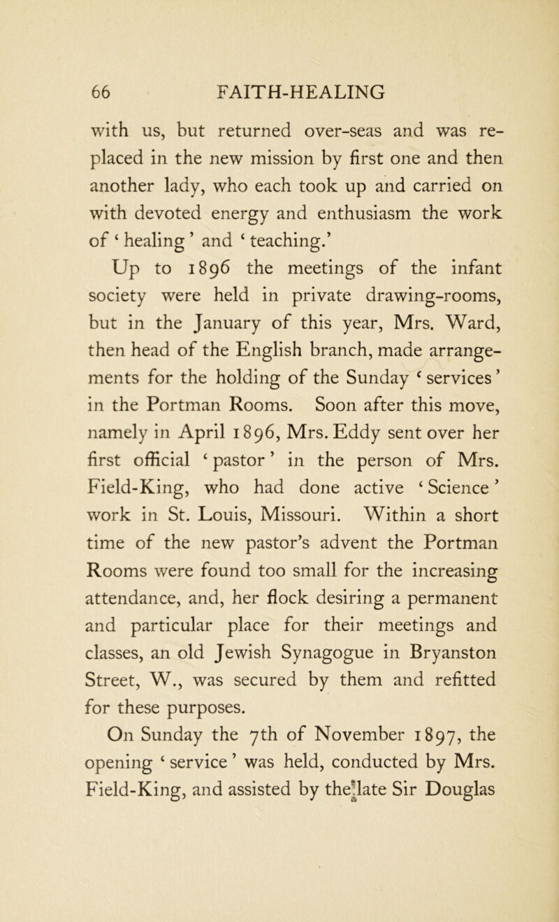 with us, but returned over-seas and was re- placed in the new mission by first one and then another lady, who each took up and carried on with devoted energy and enthusiasm the work of ‘ healing ’ and ‘ teaching.’ Up to 1896 the meetings of the infant society were held in private drawing-rooms, but in the January of this year, Mrs. Ward, then head of the English branch, made arrange- ments for the holding of the Sunday c services ’ in the Portman Rooms. Soon after this move, namely in April 1896, Mrs. Eddy sent over her first official ‘ pastor ’ in the person of Mrs. Field-King, who had done active ‘ Science ’ work in St. Louis, Missouri. Within a short time of the new pastor's advent the Portman Rooms were found too small for the increasing attendance, and, her flock desiring a permanent and particular place for their meetings and classes, an old Jewish Synagogue in Bryanston Street, W., was secured by them and refitted for these purposes. On Sunday the 7th of November 1897, the opening ‘ service ’ was held, conducted by Mrs. Field-King, and assisted by the^late Sir Douglas