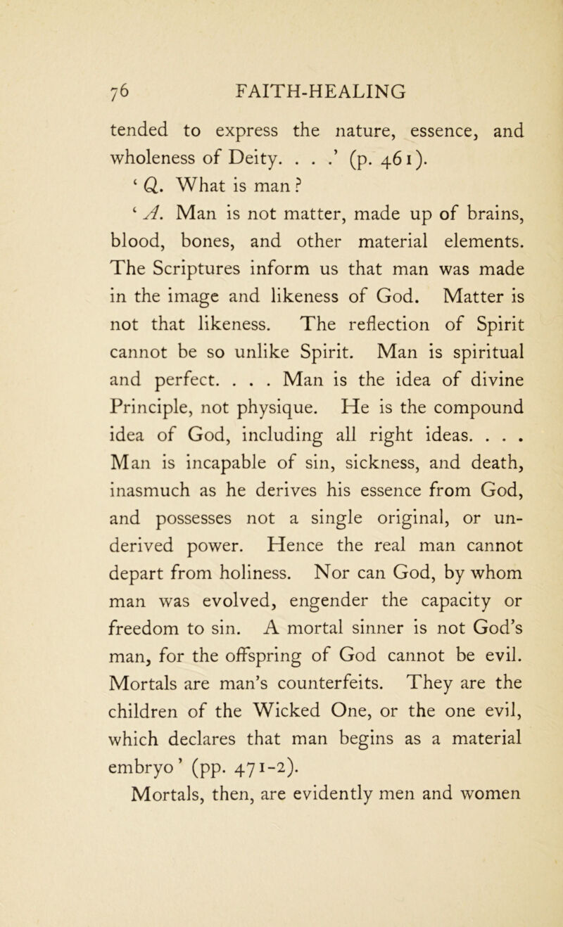 tended to express the nature, essence, and wholeness of Deity. . . .’ (p.461). 4 ft. What is man ? 4 A. Man is not matter, made up of brains, blood, bones, and other material elements. The Scriptures inform us that man was made in the image and likeness of God. Matter is not that likeness. The reflection of Spirit cannot be so unlike Spirit. Man is spiritual and perfect. . . . Man is the idea of divine Principle, not physique. He is the compound idea of God, including all right ideas. . . . Man is incapable of sin, sickness, and death, inasmuch as he derives his essence from God, and possesses not a single original, or un- derived power. Hence the real man cannot depart from holiness. Nor can God, by whom man was evolved, engender the capacity or freedom to sin. A mortal sinner is not God’s man, for the offspring of God cannot be evil. Mortals are man’s counterfeits. They are the children of the Wicked One, or the one evil, which declares that man begins as a material embryo’ (pp. 471-2). Mortals, then, are evidently men and women