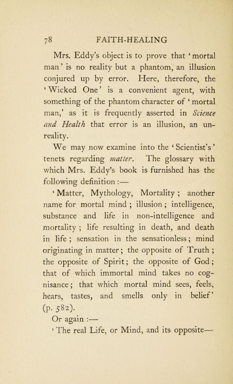 Mrs. Eddy’s object is to prove that ‘ mortal man ’ is no reality but a phantom, an illusion conjured up by error. Here, therefore, the ‘ Wicked One ’ is a convenient agent, with something of the phantom character of ‘ mortal man,’ as it is frequently asserted in Science and Health that error is an illusion, an un- reality. We may now examine into the ‘Scientist’s’ tenets regarding matter. The glossary with which Mrs. Eddy’s book is furnished has the following definition :— ‘ Matter, Mythology, Mortality ; another name for mortal mind ; illusion; intelligence, substance and life in non-intelligence and mortality ; life resulting in death, and death in life ; sensation in the sensationless; mind originating in matter; the opposite of Truth ; the opposite of Spirit; the opposite of God; that of which immortal mind takes no cog- nisance ; that which mortal mind sees, feels, hears, tastes, and smells only in belief’ (?. 582). Or again :— ‘ The real Life, or Mind, and its opposite—