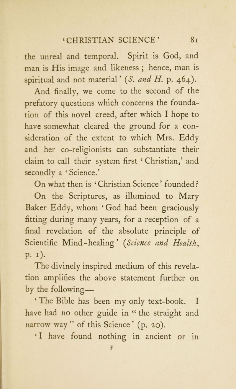 the unreal and temporal. Spirit is God, and man is His image and likeness ; hence, man is spiritual and not material’ (<S*. and H. p. 464). And finally, we come to the second of the prefatory questions which concerns the founda- tion of this novel creed, after which I hope to have somewhat cleared the ground for a con- sideration of the extent to which Mrs. Eddy and her co-religionists can substantiate their claim to call their system first ‘ Christian,’ and secondly a ‘ Science.’ On what then is ‘ Christian Science ’ founded ? On the Scriptures, as illumined to Mary Baker Eddy, whom ‘ God had been graciously fitting during many years, for a reception of a final revelation of the absolute principle of Scientific Mind-healing’ (Science and Health, P. 1). The divinely inspired medium of this revela- tion amplifies the above statement further on by the following— ‘ The Bible has been my only text-book. I have had no other guide in “ the straight and narrow way ” of this Science ’ (p. 20). ‘ I have found nothing in ancient or in F