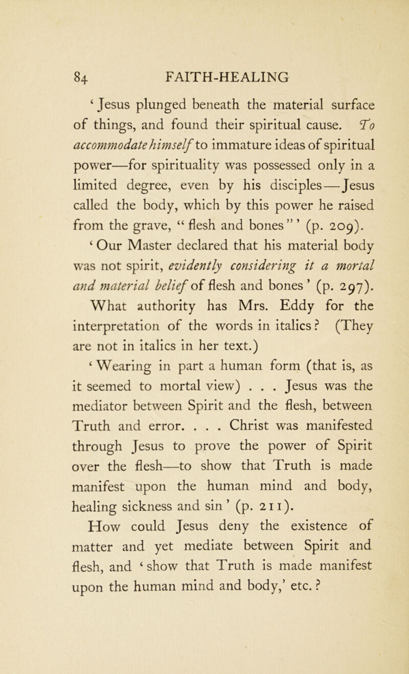 4 Jesus plunged beneath the material surface of things, and found their spiritual cause. To accommodate himself to immature ideas of spiritual power—for spirituality was possessed only in a limited degree, even by his disciples—Jesus called the body, which by this power he raised from the grave, “ flesh and bones” ’ (p. 209). 4 Our Master declared that his material body was not spirit, evidently considering it a mortal and material belief of flesh and bones ’ (p. 297). What authority has Mrs. Eddy for the interpretation of the words in italics ? (They are not in italics in her text.) 4 Wearing in part a human form (that is, as it seemed to mortal view) . . . Jesus was the mediator between Spirit and the flesh, between Truth and error. . . . Christ was manifested through Jesus to prove the power of Spirit over the flesh—to show that Truth is made manifest upon the human mind and body, healing sickness and sin ’ (p. 211). How could Jesus deny the existence of matter and yet mediate between Spirit and flesh, and 4 show that Truth is made manifest upon the human mind and body,’ etc. ?