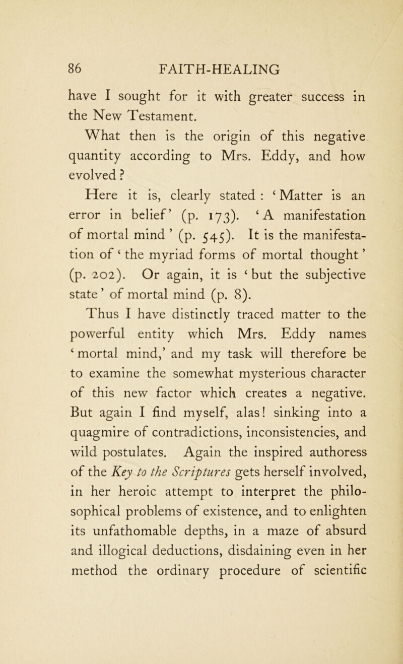 have I sought for it with greater success in the New Testament. What then is the origin of this negative quantity according to Mrs. Eddy, and how evolved ? Here it is, clearly stated : 4 Matter is an error in belief’ (p. 173). 4 A manifestation of mortal mind ’ (p. 545). It is the manifesta- tion of 4 the myriad forms of mortal thought ’ (p. 202). Or again, it is 4 but the subjective state ’ of mortal mind (p. 8). Thus I have distinctly traced matter to the powerful entity which Mrs. Eddy names 4 mortal mind,’ and my task will therefore be to examine the somewhat mysterious character of this new factor which creates a negative. But again I find myself, alas! sinking into a quagmire of contradictions, inconsistencies, and wild postulates. Again the inspired authoress of the Key to the Scriptures gets herself involved, in her heroic attempt to interpret the philo- sophical problems of existence, and to enlighten its unfathomable depths, in a maze of absurd and illogical deductions, disdaining even in her method the ordinary procedure of scientific