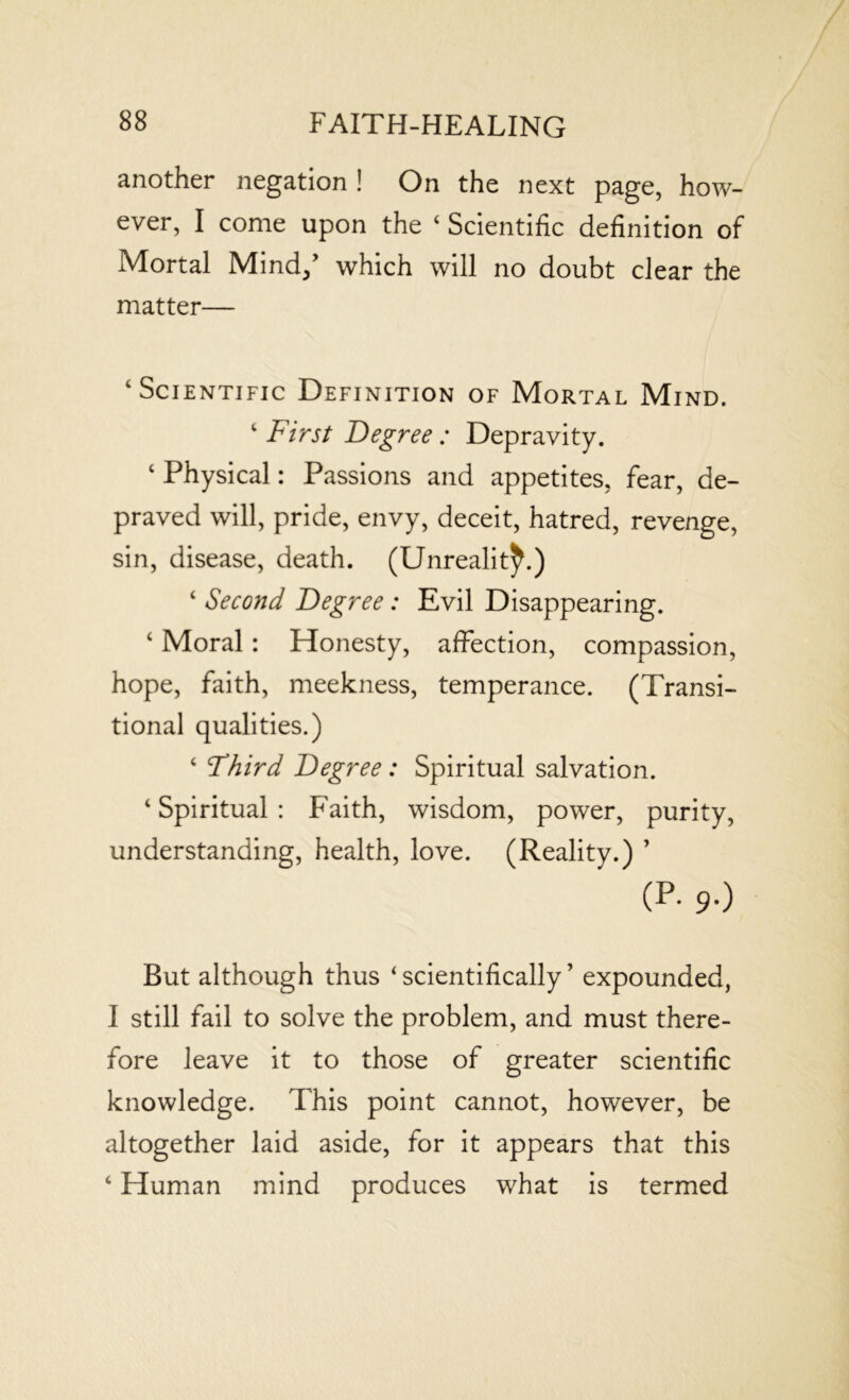 another negation ! On the next page, how- ever, I come upon the 4 Scientific definition of Mortal Mind/ which will no doubt clear the matter— ‘Scientific Definition of Mortal Mind. 4 First Degree : Depravity. 4 Physical: Passions and appetites, fear, de- praved will, pride, envy, deceit, hatred, revenge, sin, disease, death. (Unreality.) 4 Second Degree: Evil Disappearing. 4 Moral: Honesty, affection, compassion, hope, faith, meekness, temperance. (Transi- tional qualities.) 4 Third Degree : Spiritual salvation. 4 Spiritual : Faith, wisdom, power, purity, understanding, health, love. (Reality.) ’ (p. 9.) But although thus ‘scientifically’ expounded, I still fail to solve the problem, and must there- fore leave it to those of greater scientific knowledge. This point cannot, however, be altogether laid aside, for it appears that this 4 Human mind produces what is termed