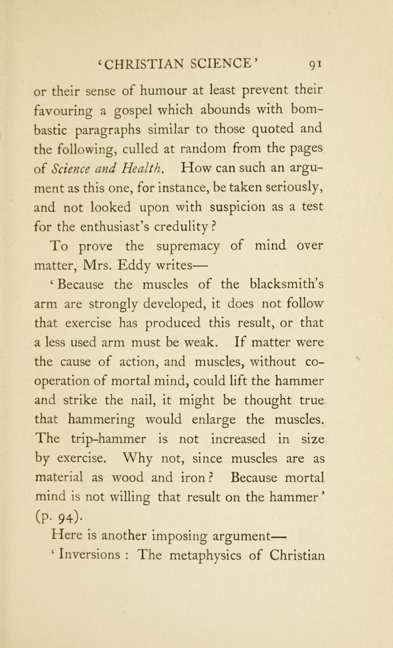 or their sense of humour at least prevent their favouring a gospel which abounds with bom- bastic paragraphs similar to those quoted and the following, culled at random from the pages of Science and Health. How can such an argu- ment as this one, for instance, be taken seriously, and not looked upon with suspicion as a test for the enthusiast’s credulity ? To prove the supremacy of mind over matter, Mrs. Eddy writes— ‘ Because the muscles of the blacksmith’s arm are strongly developed, it does not follow that exercise has produced this result, or that a less used arm must be weak. If matter were the cause of action, and muscles, without co- operation of mortal mind, could lift the hammer and strike the nail, it might be thought true that hammering would enlarge the muscles. The trip-hammer is not increased in size by exercise. Why not, since muscles are as material as wood and iron ? Because mortal mind is not willing that result on the hammer ’ (p. 94). Here is another imposing argument— c Inversions : The metaphysics of Christian