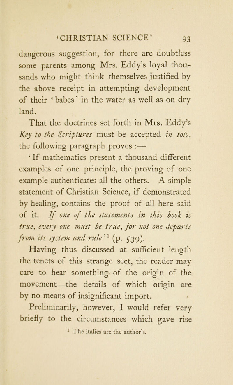 dangerous suggestion, for there are doubtless some parents among Mrs. Eddy’s loyal thou- sands who might think themselves justified by the above receipt in attempting development of their ‘ babes ’ in the water as well as on dry land. That the doctrines set forth in Mrs. Eddy’s Key to the Scriptures must be accepted in toto, the following paragraph proves :— ‘ If mathematics present a thousand different examples of one principle, the proving of one example authenticates all the others. A simple statement of Christian Science, if demonstrated by healing, contains the proof of all here said of it. If one of the statements in this hook is true, every one must be true, for not one departs from its system and rule 71 (p. 539). Having thus discussed at sufficient length the tenets of this strange sect, the reader may care to hear something of the origin of the movement—the details of which origin are by no means of insignificant import. Preliminarily, however, I would refer very briefly to the circumstances which gave rise 1 The italics are the author’s.