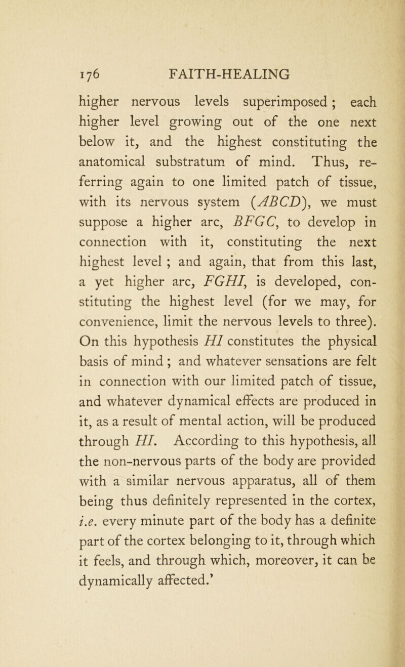 higher nervous levels superimposed; each higher level growing out of the one next below it, and the highest constituting the anatomical substratum of mind. Thus, re- ferring again to one limited patch of tissue, with its nervous system (HBCD), we must suppose a higher arc, BFGC, to develop in connection with it, constituting the next highest level ; and again, that from this last, a yet higher arc, FGH1, is developed, con- stituting the highest level (for we may, for convenience, limit the nervous levels to three). On this hypothesis HI constitutes the physical basis of mind ; and whatever sensations are felt in connection with our limited patch of tissue, and whatever dynamical effects are produced in it, as a result of mental action, will be produced through HI. According to this hypothesis, all the non-nervous parts of the body are provided with a similar nervous apparatus, all of them being thus definitely represented in the cortex, i.e. every minute part of the body has a definite part of the cortex belonging to it, through which it feels, and through which, moreover, it can be dynamically affected.’