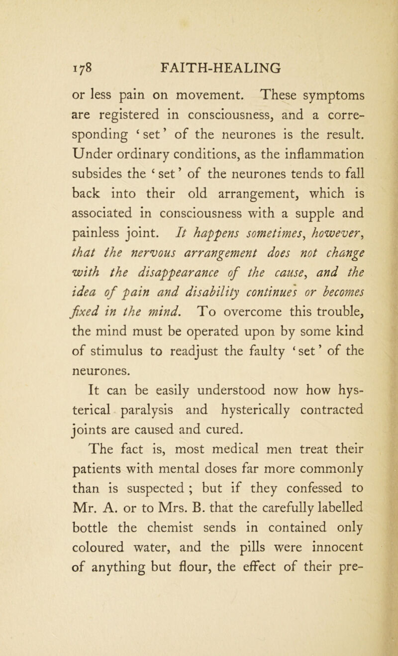 or less pain on movement. These symptoms are registered in consciousness, and a corre- sponding ‘ set ’ of the neurones is the result. Under ordinary conditions, as the inflammation subsides the c set ’ of the neurones tends to fall back into their old arrangement, which is associated in consciousness with a supple and painless joint. It happens sometimes, however, that the nervous arrangement does not change with the disappearance of the cause, and the idea of pain and disability continues or becomes fixed in the mind. To overcome this trouble, the mind must be operated upon by some kind of stimulus to readjust the faulty ‘ set ’ of the neurones. It can be easily understood now how hys- terical paralysis and hysterically contracted joints are caused and cured. The fact is, most medical men treat their patients with mental doses far more commonly than is suspected ; but if they confessed to Mr. A. or to Mrs. B. that the carefully labelled bottle the chemist sends in contained only coloured water, and the pills were innocent of anything but flour, the effect of their pre-