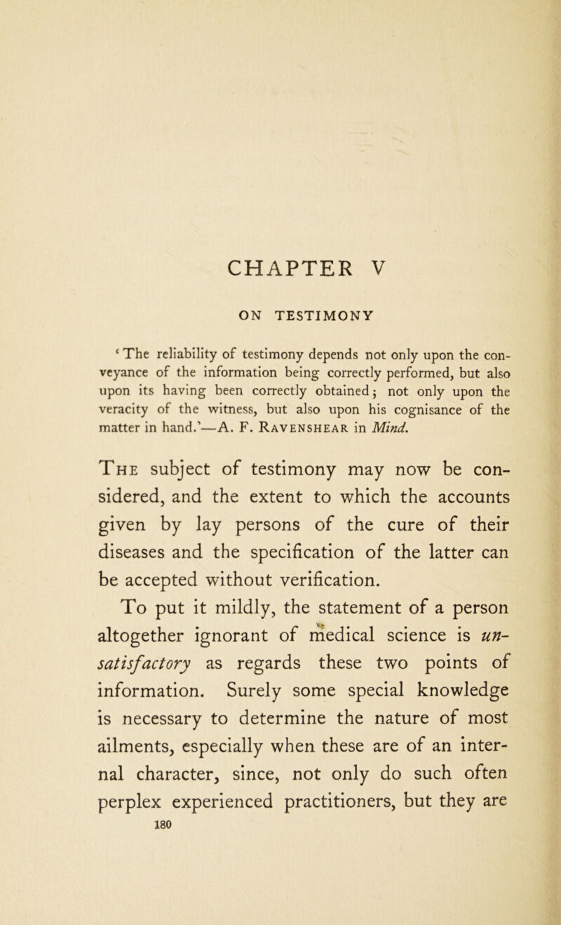 CHAPTER V ON TESTIMONY ‘ The reliability of testimony depends not only upon the con- veyance of the information being correctly performed, but also upon its having been correctly obtained; not only upon the veracity of the witness, but also upon his cognisance of the matter in hand.’—A. F. Ravenshear in Mind. The subject of testimony may now be con- sidered, and the extent to which the accounts given by lay persons of the cure of their diseases and the specification of the latter can be accepted without verification. To put it mildly, the statement of a person altogether ignorant of medical science is un- satisfactory as regards these two points of information. Surely some special knowledge is necessary to determine the nature of most ailments, especially when these are of an inter- nal character, since, not only do such often perplex experienced practitioners, but they are