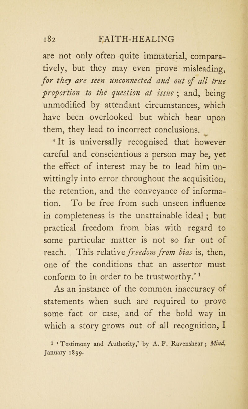 are not only often quite immaterial, compara- tively, but they may even prove misleading, for they are seen unconnected and out of all true proportion to the question at issue ; and, being unmodified by attendant circumstances, which have been overlooked but which bear upon them, they lead to incorrect conclusions. ‘ It is universally recognised that however careful and conscientious a person may be, yet the effect of interest may be to lead him un- wittingly into error throughout the acquisition, the retention, and the conveyance of informa- tion. To be free from such unseen influence in completeness is the unattainable ideal ; but practical freedom from bias with regard to some particular matter is not so far out of reach. This relative freedom from bias is, then, one of the conditions that an assertor must conform to in order to be trustworthy.’1 As an instance of the common inaccuracy of statements when such are required to prove some fact or case, and of the bold way in which a story grows out of all recognition, I 1 ‘Testimony and Authority,’ by A. F. Ravenshear j Mind, January 1899.