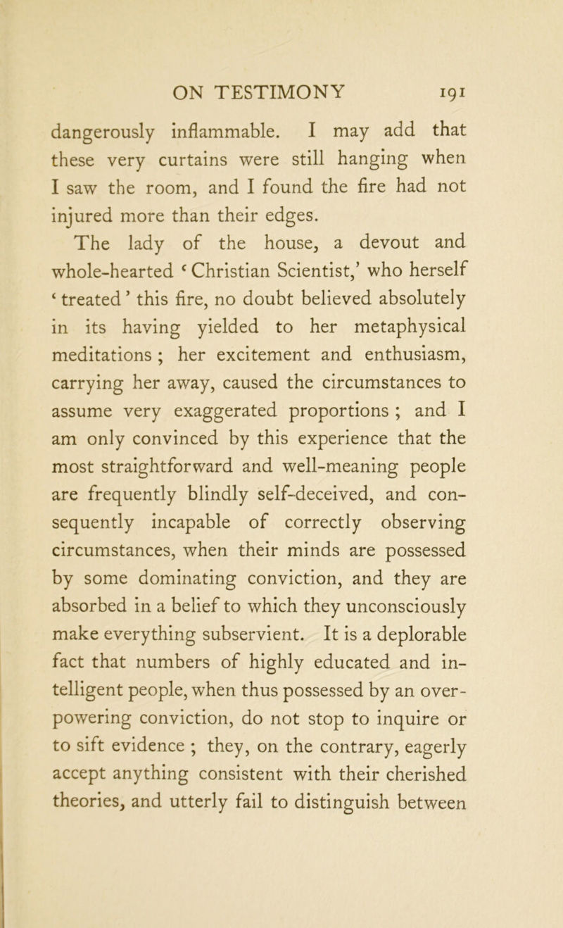 dangerously inflammable. I may add that these very curtains were still hanging when I saw the room, and I found the fire had not injured more than their edges. The lady of the house, a devout and whole-hearted c Christian Scientist,’ who herself ‘ treated ’ this fire, no doubt believed absolutely in its having yielded to her metaphysical meditations ; her excitement and enthusiasm, carrying her away, caused the circumstances to assume very exaggerated proportions ; and I am only convinced by this experience that the most straightforward and well-meaning people are frequently blindly self-deceived, and con- sequently incapable of correctly observing circumstances, when their minds are possessed by some dominating conviction, and they are absorbed in a belief to which they unconsciously make everything subservient. It is a deplorable fact that numbers of highly educated and in- telligent people, when thus possessed by an over- powering conviction, do not stop to inquire or to sift evidence ; they, on the contrary, eagerly accept anything consistent with their cherished theories, and utterly fail to distinguish between