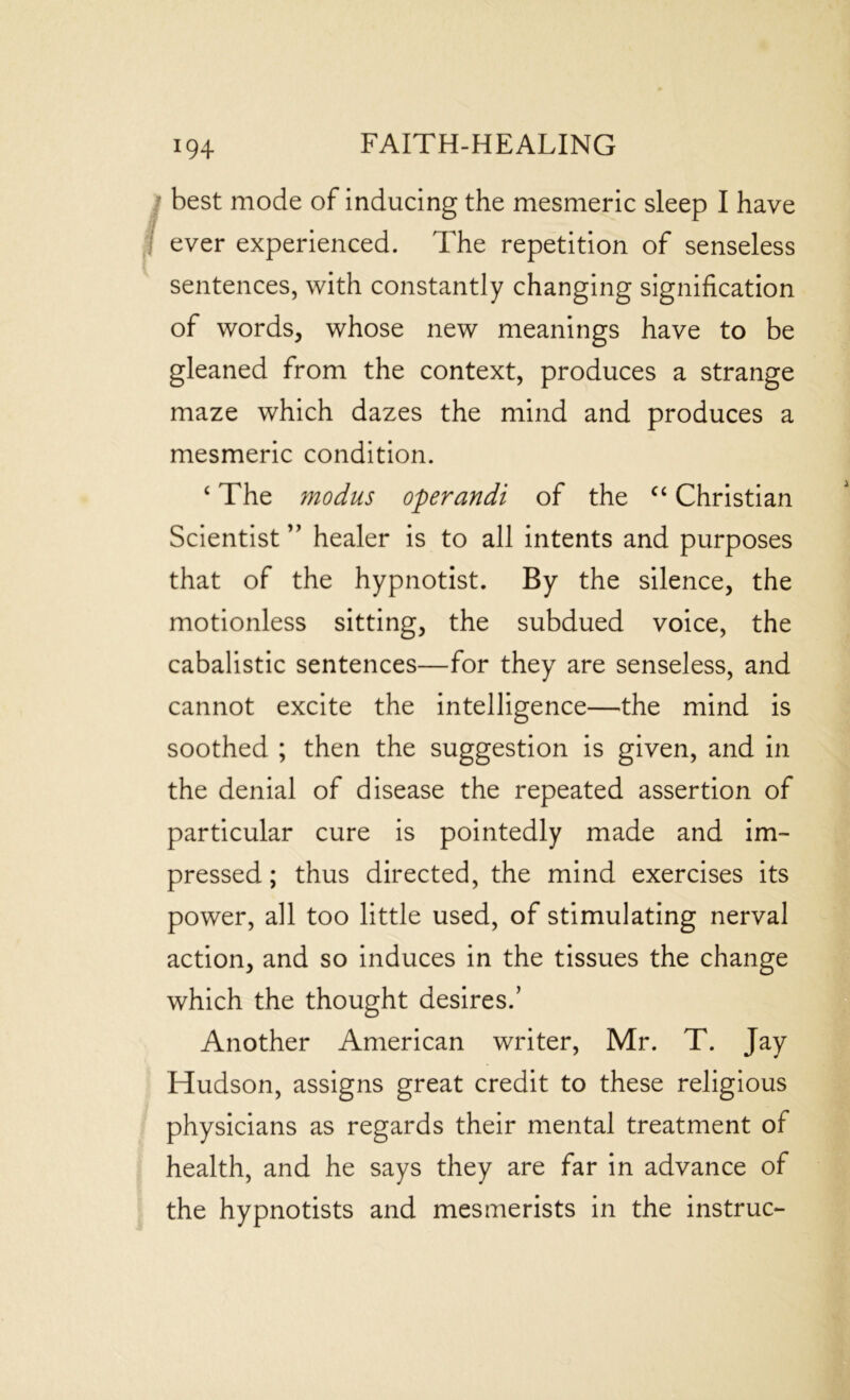 best mode of inducing the mesmeric sleep I have ever experienced. The repetition of senseless sentences, with constantly changing signification of words, whose new meanings have to be gleaned from the context, produces a strange maze which dazes the mind and produces a mesmeric condition. ‘ The modus operandi of the “ Christian Scientist ” healer is to all intents and purposes that of the hypnotist. By the silence, the motionless sitting, the subdued voice, the cabalistic sentences—for they are senseless, and cannot excite the intelligence—the mind is soothed ; then the suggestion is given, and in the denial of disease the repeated assertion of particular cure is pointedly made and im- pressed ; thus directed, the mind exercises its power, all too little used, of stimulating nerval action, and so induces in the tissues the change which the thought desires.’ Another American writer, Mr. T. Jay Hudson, assigns great credit to these religious physicians as regards their mental treatment of health, and he says they are far in advance of the hypnotists and mesmerists in the instruc-