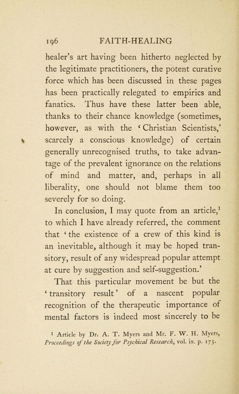 healer’s art having been hitherto neglected by the legitimate practitioners, the potent curative force which has been discussed in these pages has been practically relegated to empirics and fanatics. Thus have these latter been able, thanks to their chance knowledge (sometimes, however, as with the f Christian Scientists,’ scarcely a conscious knowledge) of certain generally unrecognised truths, to take advan- tage of the prevalent ignorance on the relations of mind and matter, and, perhaps in all liberality, one should not blame them too severely for so doing. In conclusion, I may quote from an article,1 to which I have already referred, the comment that 4 the existence of a crew of this kind is an inevitable, although it may be hoped tran- sitory, result of any widespread popular attempt at cure by suggestion and self-suggestion.’ That this particular movement be but the c transitory result ’ of a nascent popular recognition of the therapeutic importance of mental factors is indeed most sincerely to be 1 Article by Dr. A. T. Myers and Mr. F. W. H. Myers, Proceedings of the Society for Psychical Research, vol. ix. p. 175.