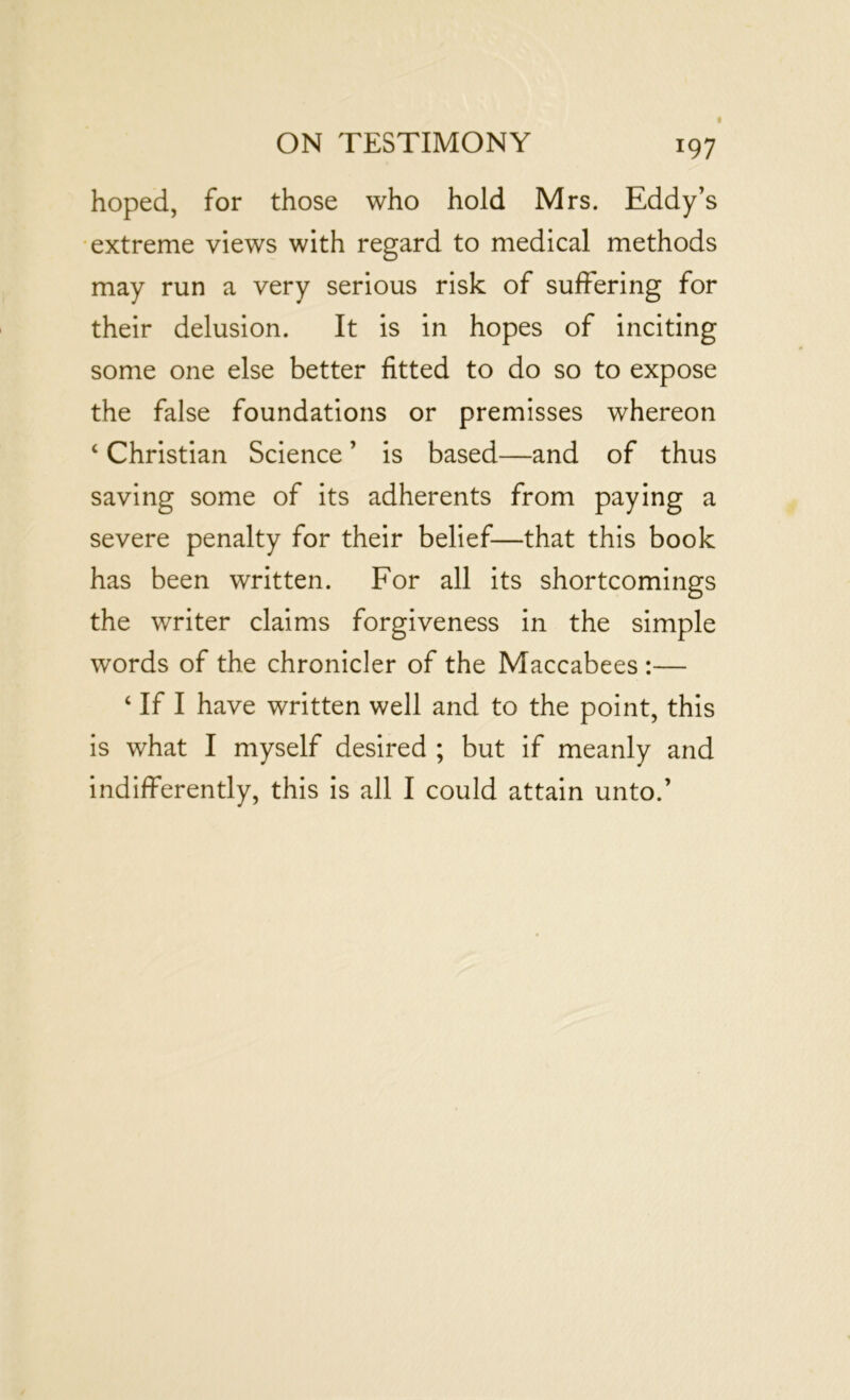 hoped, for those who hold Mrs. Eddy’s extreme views with regard to medical methods may run a very serious risk of suffering for their delusion. It is in hopes of inciting some one else better fitted to do so to expose the false foundations or premisses whereon ‘ Christian Science ’ is based—and of thus saving some of its adherents from paying a severe penalty for their belief—that this book has been written. For all its shortcomings the writer claims forgiveness in the simple words of the chronicler of the Maccabees :— ‘ If I have written well and to the point, this is what I myself desired ; but if meanly and indifferently, this is all I could attain unto.’