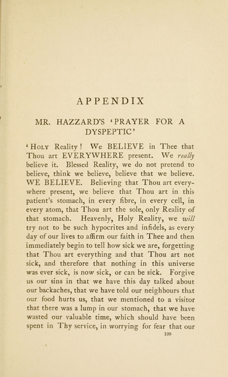 APPENDIX MR. HAZZARD’S ‘PRAYER FOR A DYSPEPTIC’ c Holy Reality ! We BELIEVE in Thee that Thou art EVERYWHERE present. We really believe it. Blessed Reality, we do not pretend to believe, think we believe, believe that we believe. WE BELIEVE. Believing that Thou art every- where present, we believe that Thou art in this patient’s stomach, in every fibre, in every cell, in every atom, that Thou art the sole, only Reality of that stomach. Heavenly, Holy Reality, we will try not to be such hypocrites and infidels, as every day of our lives to affirm our faith in Thee and then immediately begin to tell how sick we are, forgetting that Thou art everything and that Thou art not sick, and therefore that nothing in this universe was ever sick, is now sick, or can be sick. Forgive us our sins in that we have this day talked about our backaches, that we have told our neighbours that our food hurts us, that we mentioned to a visitor that there was a lump in our stomach, that we have wasted our valuable time, which should have been spent in Thy service, in worrying for fear that our