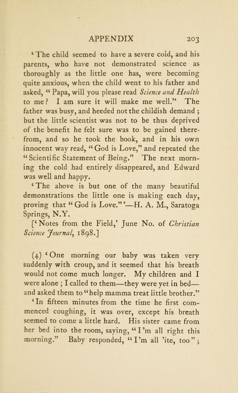 ‘ The child seemed to have a severe cold, and his parents, who have not demonstrated science as thoroughly as the little one has, were becoming quite anxious, when the child went to his father and asked, “ Papa, will you please read Science and Health to me ? I am sure it will make me well.” The father was busy, and heeded not the childish demand ; but the little scientist was not to be thus deprived of the benefit he felt sure was to be gained there- from, and so he took the book, and in his own innocent way read, aGod is Love,” and repeated the “ Scientific Statement of Being.” The next morn- ing the cold had entirely disappeared, and Edward was well and happy. ‘The above is but one of the many beautiful demonstrations the little one is making each day, proving that “ God is Love.” ’—H. A. M., Saratoga Springs, N.Y. [‘Notes from the Field,’ June No. of Christian Science Journal, 1898.] (4) ‘ One morning our baby was taken very suddenly with croup, and it seemed that his breath would not come much longer. My children and I were alone ; I called to them—they were yet in bed— and asked them to “help mamma treat little brother.” ‘ In fifteen minutes from the time he first com- menced coughing, it was over, except his breath seemed to come a little hard. His sister came from her bed into the room, saying, “I’m all right this morning.” Baby responded, “I’m all ’ite, too”;