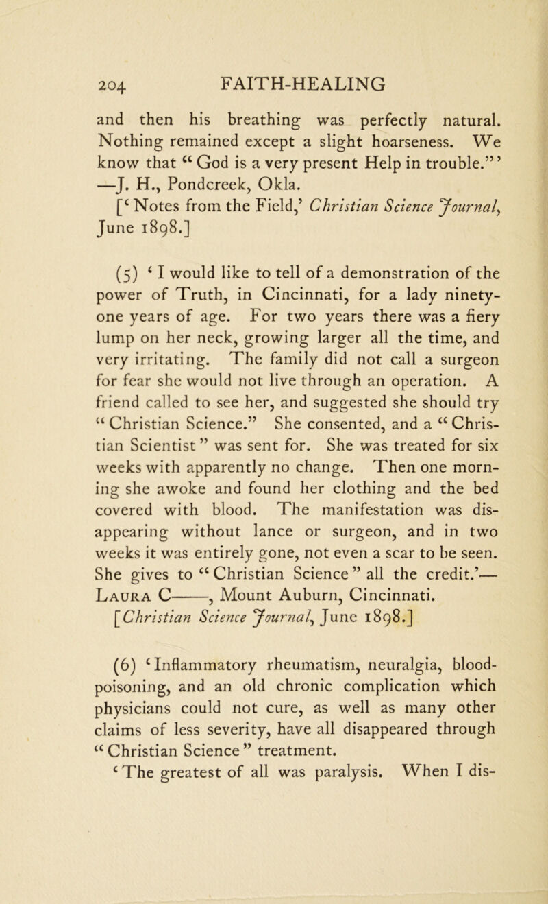 and then his breathing was perfectly natural. Nothing remained except a slight hoarseness. We know that “ God is a very present Help in trouble.” ’ -J. H., Pondcreek, Okla. [c Notes from the Field,’ Christian Science Journal, June 1898.] (5) ‘ I would like to tell of a demonstration of the power of Truth, in Cincinnati, for a lady ninety- one years of age. For two years there was a fiery lump on her neck, growing larger all the time, and very irritating. The family did not call a surgeon for fear she would not live through an operation. A friend called to see her, and suggested she should try “Christian Science.” She consented, and a a Chris- tian Scientist ” was sent for. She was treated for six weeks with apparently no change. Then one morn- ing she awoke and found her clothing and the bed covered with blood. The manifestation was dis- appearing without lance or surgeon, and in two weeks it was entirely gone, not even a scar to be seen. She gives to a Christian Science ” all the credit.’— Laura C , Mount Auburn, Cincinnati. [Christian Science Journal, June 1898.] (6) ‘Inflammatory rheumatism, neuralgia, blood- poisoning, and an old chronic complication which physicians could not cure, as well as many other claims of less severity, have all disappeared through “Christian Science” treatment. c The greatest of all was paralysis. When I dis-