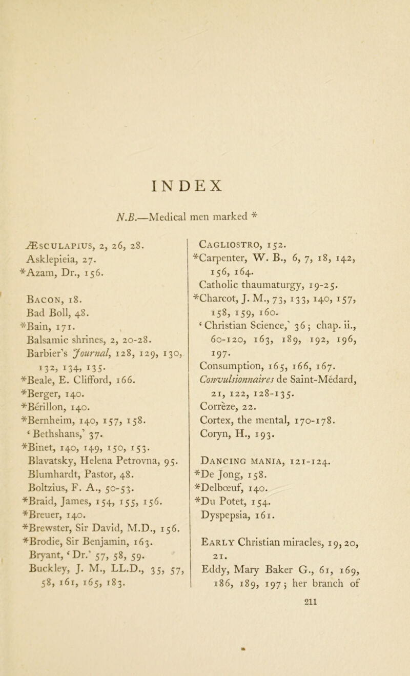 INDEX N.B.—Medical men marked * ./Esculapius, 2, 26, 28. Asklepieia, 27. *Azam, Dr., 156. Bacon, 18. Bad Boll, 48. *Bain, 171. Balsamic shrines, 2, 20-28. Barbier’s Journal, 128, 129, 130, i32? x34> 135* *Beale, E. Clifford, 166. ^Berger, 140. *Berillon, 140. *Bernheim, 140, 157, 158. 4 Bethshans,’ 37. *Binet, 140, 149, 150, 153. Blavatsky, Helena Petrovna, 95. Blumhardt, Pastor, 48. Boltzius, F. A., 50-53. *Braid, James, 154, 155, 156. *Breuer, 140. *Brewster, Sir David, M.D., 156. *Brodie, Sir Benjamin, 163. Bryant, 4 Dr.’ 57, 58, 59. Buckley, J. M., LL.D., 35, 57> 58, 161, 165, 183. Cagliostro, 152. *Carpenter, W. B., 6, 7, 18, 142, 156, 164. Catholic thaumaturgy, 19-25. *Charcot, J. M., 73, 133, 140, 157, 158, i59j i6°* 4 Christian Science,’ 36 5 chap, ii., 60-120, 163, 189, 192, 196, 197- Consumption, 165, 166, 167. Convulsionnaires de Saint-Medard, 21, 122, 128-135. Correze, 22. Cortex, the mental, 170-178. Coryn, H., 193. Dancing mania, 121-124. *De Jong, 158. *Delboeuf, 140. *Du Potet, 154. Dyspepsia, 161. Early Christian miracles, 19, 20, 21. Eddy, Mary Baker G., 61, 169, 186, 189, 1975 her branch of