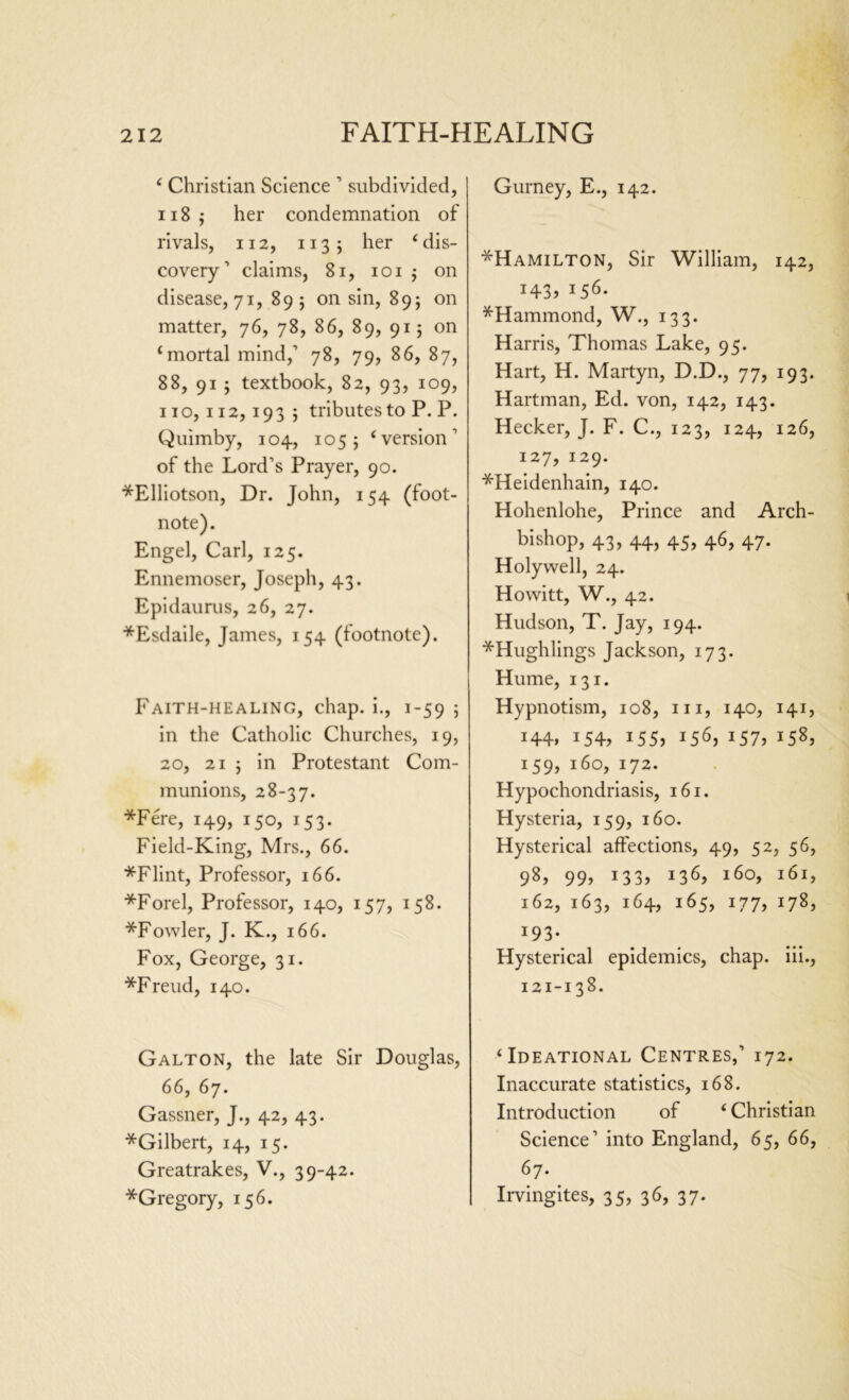 ‘ Christian Science 1 subdivided, 118 $ her condemnation of rivals, 112, 1135 her ‘ dis- covery’ claims, 81, 101 j on disease, 71, 89; on sin, 89; on matter, 76, 78, 86, 89, 915 on ‘mortal mind,’ 78, 79, 86, 87, 88, 91 5 textbook, 82, 93, 109, 110,112,1935 tributes to P. P. Quimby, 104, 105; ‘version’ of the Lord’s Prayer, 90. *Elliotson, Dr. John, 154 (foot- note). Engel, Carl, 125. Ennemoser, Joseph, 43. Epidaurus, 26, 27. *Esdaile, James, 154 (footnote). Faith-healing, chap, i., 1-59 5 in the Catholic Churches, 19, 20, 21 j in Protestant Com- munions, 28-37. *Fere, 149, 150, 153. Field-King, Mrs., 66. *Flint, Professor, 166. *Forel, Professor, 140, 157, 158. *Fowler, J. K., 166. Fox, George, 31. *Freud, 140. Galton, the late Sir Douglas, 66, 67. Gassner, J., 42, 43. ^Gilbert, 14, 15. Greatrakes, V., 39-42. ^Gregory, 156. Gurney, E., 142. *Hamilton, Sir William, 142, i43j j56. ^Hammond, W., 133. Harris, Thomas Lake, 95. Hart, H. Martyn, D.D., 77, 193. Hartman, Ed. von, 142, 143. Hecker, J. F. C., 123, 124, 126, 127, 129. *Heidenhain, 140. Hohenlohe, Prince and Arch- bishop, 43, 44, 45, 46, 47. Holywell, 24. Howitt, W., 42. Hudson, T. Jay, 194. *Hughlings Jackson, 173. Hume, 131. Hypnotism, 108, 111, 140, 141, 144, 154, 155, 156, 157, 158, 159, 160, 172. Hypochondriasis, 161. Hysteria, 159, 160. Hysterical affections, 49, 52, 56, 98> 99) 133) J36) l6°) i6L 162, 163, 164, 165, 177, 178, *93- Hysterical epidemics, chap, iii., 121-138. ‘Ideational Centres,’ 172. Inaccurate statistics, 168. Introduction of ‘ Christian Science’ into England, 65, 66, 67. Irvingites, 35, 36, 37-