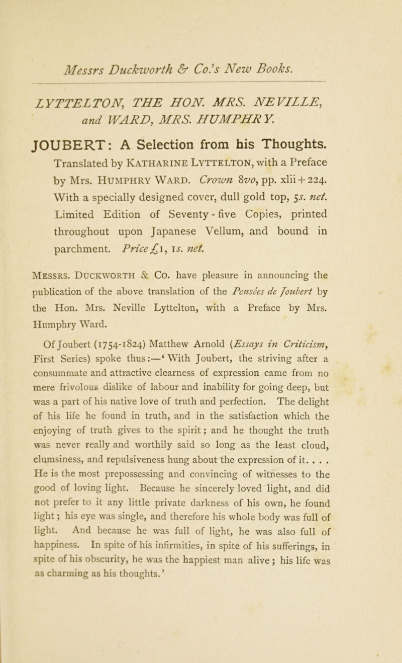 LYTTELTON THE HON. MRS. NEVILLE, and WARD, MRS. HUMPHR Y JOUBERT: A Selection from his Thoughts. Translated by Katharine Lyttelton, with a Preface by Mrs. Humphry Ward. Crown Zvo, pp. xlii + 224. With a specially designed cover, dull gold top, 5s. net. Limited Edition of Seventy - five Copies, printed throughout upon Japanese Vellum, and bound in parchment. Price £ 1, is. net. Messrs. Duckworth & Co. have pleasure in announcing the publication of the above translation of the Pensees de Joubert by the Hon. Mrs. Neville Lyttelton, with a Preface by Mrs. Humphry Ward. Of Joubert (1754-1824) Matthew Arnold (Essays in Criticism, First Series) spoke thus:—‘With Joubert, the striving after a consummate and attractive clearness of expression came from no mere frivolous dislike of labour and inability for going deep, but was a part of his native love of truth and perfection. The delight of his life he found in truth, and in the satisfaction which the enjoying of truth gives to the spirit; and he thought the truth was never really and worthily said so long as the least cloud, clumsiness, and repulsiveness hung about the expression of it. . . . He is the most prepossessing and convincing of witnesses to the good of loving light. Because he sincerely loved light, and did not prefer to it any little private darkness of his own, he found light; his eye was single, and therefore his whole body was full of light. And because he was full of light, he was also full of happiness. In spite of his infirmities, in spite of his sufferings, in spite of his obscurity, he was the happiest man alive ; his life was as charming as his thoughts. ’