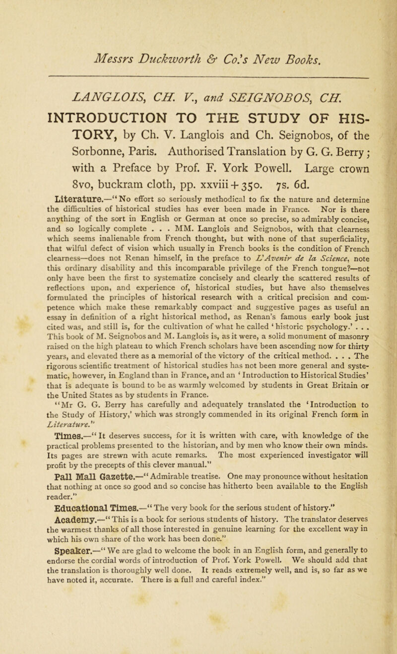 LANG LOIS, CH. V, and SEIGNOBOS, CH. INTRODUCTION TO THE STUDY OF HIS- TORY, by Ch. V. Langlois and Ch. Seignobos, of the Sorbonne, Paris. Authorised Translation by G. G. Berry ; with a Preface by Prof. F. York Powell. Large crown 8vo, buckram cloth, pp. xxviii + 350. 7s. 6d. Literature.—“No effort so seriously methodical to fix the nature and determine the difficulties of historical studies has ever been made in France. Nor is there anything of the sort in English or German at once so precise, so admirably concise, and so logically complete . . . MM. Langlois and Seignobos, with that clearness which seems inalienable from French thought, but with none of that superficiality, that wilful defect of vision which usually in French books is the condition of French clearness—does not Renan himself, in the preface to L'Avenir de la. Science, note this ordinary disability and this incomparable privilege of the French tongue?—not only have been the first to systematize concisely and clearly the scattered results of reflections upon, and experience of, historical studies, but have also themselves formulated the principles of historical research with a critical precision and com- petence which make these remarkably compact and suggestive pages as useful an essay in definition of a right historical method, as Renan’s famous early book just cited was, and still is, for the cultivation of what he called ‘ historic psychology.’ . . . This book of M. Seignobos and M. Langlois is, as it were, a solid monument of masonry raised on the high plateau to which French scholars have been ascending now for thirty years, and elevated there as a memorial of the victory of the critical method. . . . The rigorous scientific treatment of historical studies has not been more general and syste- matic, however, in England than in France, and an ‘ Introduction to Historical Studies’ that is adequate is bound to be as warmly welcomed by students in Great Britain or the United States as by students in France. “Mr G. G. Berry has carefully and adequately translated the ‘Introduction to the Study of History,’ which was strongly commended in its original French form in Literature Times.—“ It deserves success, for it is written with care, with knowledge of the practical problems presented to the historian, and by men who know their own minds. Its pages are strewn with acute remarks. The most experienced investigator will profit by the precepts of this clever manual.” Pall Mall Gazette.—“ Admirable treatise. One may pronounce without hesitation that nothing at once so good and so concise has hitherto been available to the English reader.” Educational Times.—“ The very book for the serious student of history.” Academy.—“ This is a book for serious students of history. The translator deserves the warmest thanks of all those interested in genuine learning for the excellent way in which his own share of the work has been done.” Speaker.—“ We are glad to welcome the book in an English form, and generally to endorse the cordial words of introduction of Prof. York Powell. We should add that the translation is thoroughly well done. It reads extremely well, and is, so far as we have noted it, accurate. There is a full and careful index.”