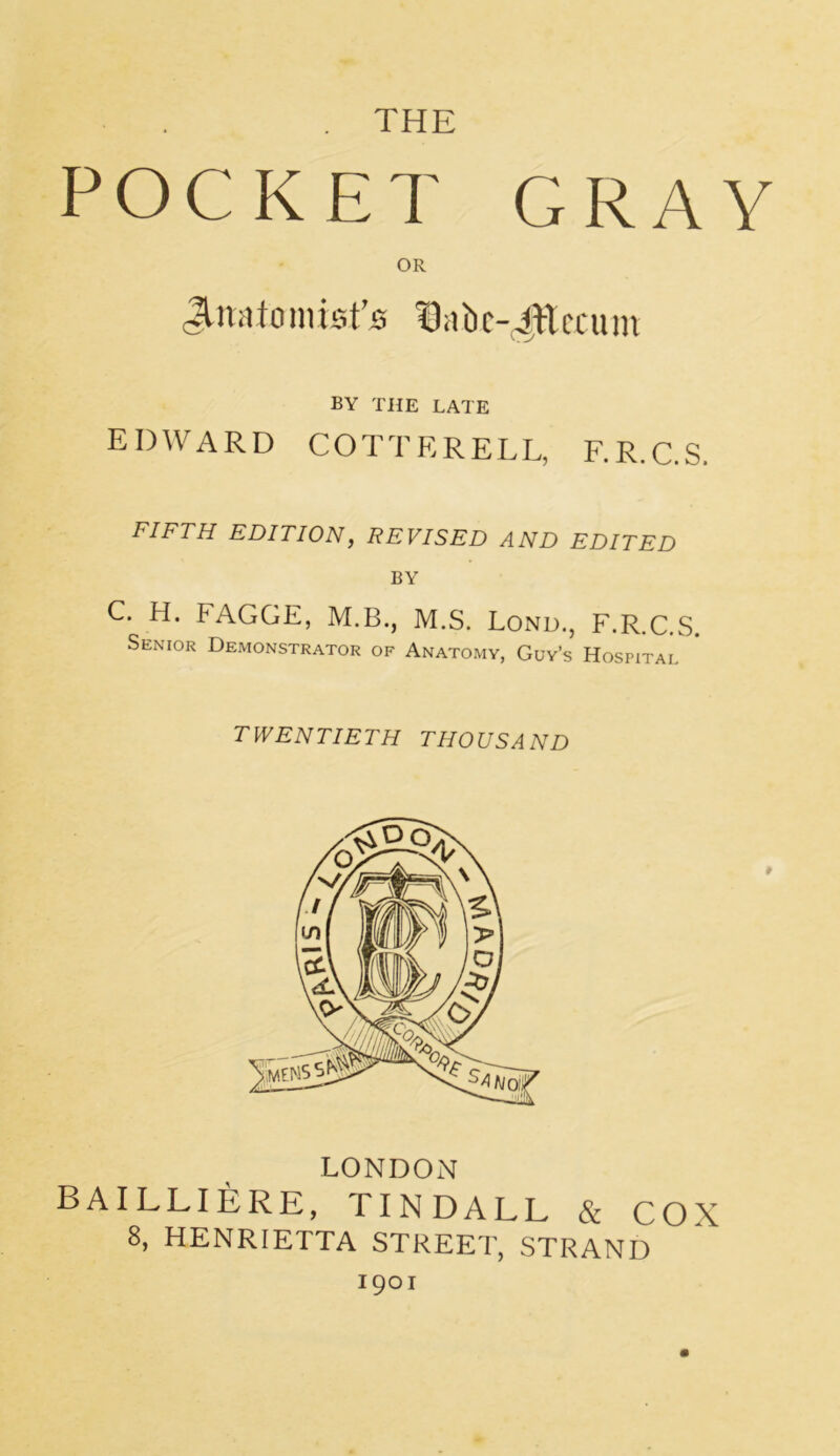 THE POCKET GRAY OR Jtuatonu*fj& ^abc-iWcciun BY THE LATE EDWARD COTTERELL, F.R.C.S. FIFTH EDITION, REVISED AND EDITED BY C. H. PAGGE, M.B., M.S. Lond., F.R.C.S. Senior Demonstrator of Anatomy, Guy’s Hospital TWENTIETH THOUSAND LONDON BAILLIERE, TINDALL & COX 8, HENRIETTA STREET, STRAND 1901