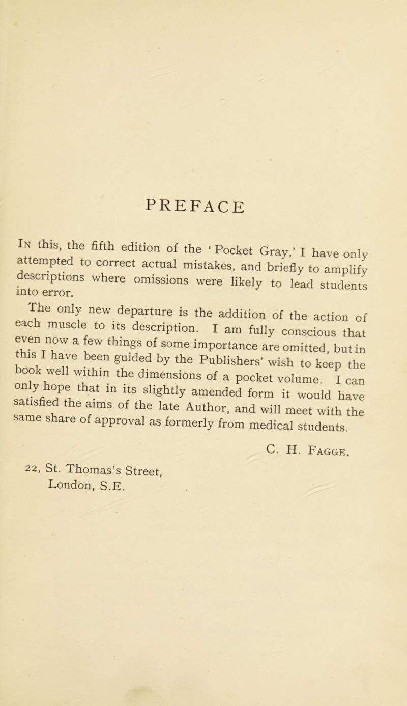 PREFACE ■ this, the fifth edition of the 'Pocket Gray,' I have only attempted to correct actual mistakes, and briefly to amplify descriptions where omissions were likely to lead students The only new departure is the addition of the action of each muscle to its description. I am fully conscious that even now a few things of some importance are omitted, but in this I have been guided by the Publishers' wish to keep the ook well within the dimensions of a pocket volume. I can only hope that in its slightly amended form it would have satisfied the aims of the late Author, and will meet with the same share of approval as formerly from medical students. 22, St. Thomas’s Street, London, S.E. C. H. Fagge.