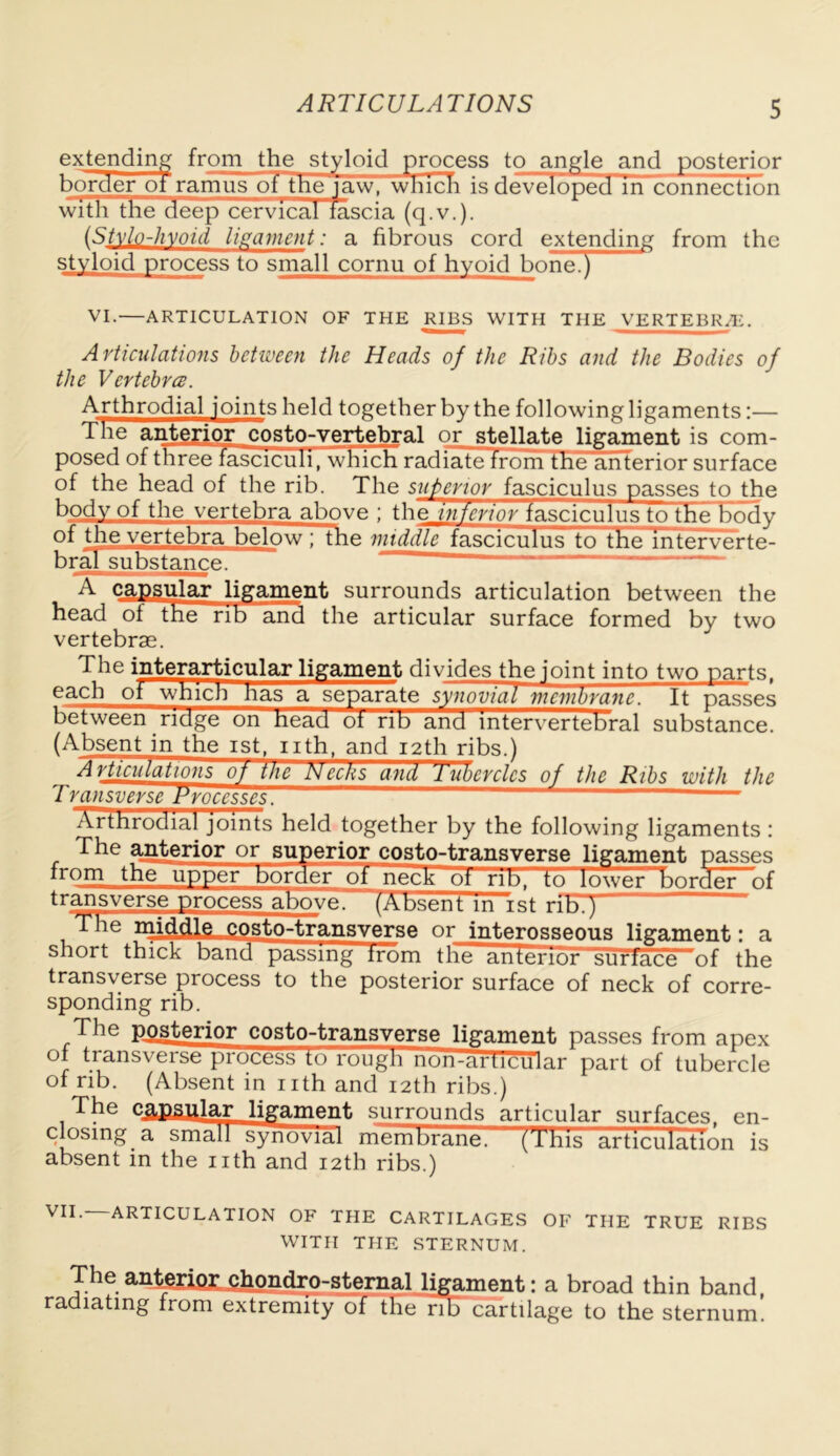 extending from the styloid process to angle and posterior border of ramus oi the'iaw, which is developed in connection with the deep cervical fascia (q.v.). (Stylo-hyoid ligament: a fibrous cord extending from the styloid process to small cornu of hyoid bone.) VI.—ARTICULATION OF THE RIBS WITH THE VERTEBRA. Articulations between the Heads of the Ribs and the Bodies of the Vertebra. Arthrodial loints held together by the following ligaments:— d he anterior costo-vertebral or stellate ligament is com- posed of three fasciculi, which radiate from the anterior surface of the head of the rib. The superior fasciculus passes to the body of the vertebra above ; the inferior fasciculus to the body of the vertebra below ; the middle fasciculus to the interverte- bral substance. A capsular Jigament surrounds articulation between the head ot the rib and the articular surface formed by two vertebrae. The interarticular ligament divides the joint into two parts, each ot which has a separate synovial membrane. It passes between ridge on head ot rib and intervertebral substance. (Absent in the ist, nth, and 12th ribs.) Articulations oj the Necks and Tubercles of the Ribs with the Transverse Processes. Arthrodial joints held together by the following ligaments : The anterior or superior costo-transverse ligament passes from the upper border oi neck ot rib, to lower border ^f tr^jTsv~—e -Process above. (Absent m ist rifTp The mi&lle costo-transverse or interosseous ligament: a short thick band passing from the anterior surface of the transverse process to the posterior surface of neck of corre- sponding rib. The posterior costo-transverse ligament passes from apex of transverse process to rough non-articu'lar part of tubercle of rib. (Absent in nth and 12th ribs.) The c^pgular ligament surrounds articular surfaces, en- closing a small synovial membrane, (h’his articulation is absent in the nth and 12th ribs.) ARTICULATION OF THE CARTILAGES OF THE TRUE RIBS WITH THE STERNUM. The anterior chondro-sternal ligament: a broad thin band, radiating from extremity of the nbcartilage to the sternum.