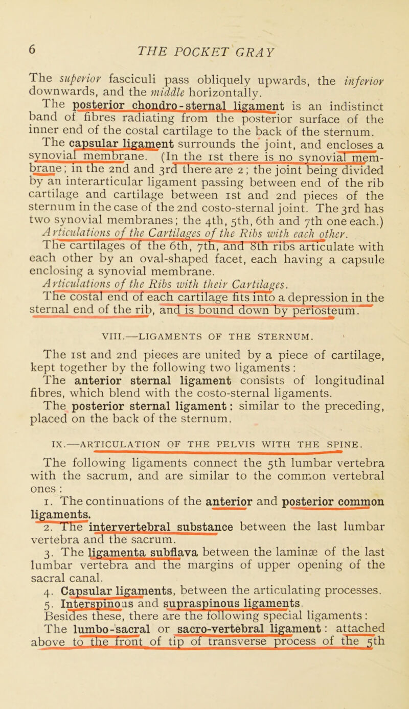 The superior fasciculi pass obliquely upwards, the inferior downwards, and the middle horizontally. The posterior chondro - sternal ligament is an indistinct band of fibres radiating from the posterior surface of the inner end of the costal cartilage to the back of the sternum. The capsular ligament surrounds the joint, and encloses a synovial membrane. ~~(In the ist there is no synovial mem- brane ; in tne 2nd and 3rd there are 2 \ the Joint being divided by an interarticular ligament passing between end of the rib cartilage and cartilage between ist and 2nd pieces of the sternum in the case of the 2nd costo-sternal joint. The 3rd has two synovial membranes; the 4th, 5th, 6th and 7th one each.) A rticulations of the Cartilages of the Ribs with each other. Tne cartilages ot the 6th, 7th, ana Sth ribsarticulate with each other by an oval-shaped facet, each having a capsule enclosing a synovial membrane. Articulations of the Ribs with their Cartilages. Tne costal end of each cartilage tits into a depression in the sternal end of the rib, and is bound down by periosteum.-' VIII.—LIGAMENTS OF THE STERNUM. The ist and 2nd pieces are united by a piece of cartilage, kept together by the following two ligaments : The anterior sternal ligament consists of longitudinal fibres, which blend with the costo-sternal ligaments. The posterior sternal ligament: similar to the preceding, placed on the back of the sternum. IX.—ARTICULATION OF THE PELVIS WITH THE SPINE. The following ligaments connect the 5th lumbar vertebra with the sacrum, and are similar to the common vertebral ones : 1. The continuations of the anterior and posterior common ligaments. 2. 1 he intervertebral substance between the last lumbar vertebra and the sacrum. 3. The ligamenta subflava between the laminae of the last lumbar vertebra and the margins of upper opening of the sacral canal. 4. Capsular ligaments, between the articulating processes. 5. Intersmnoas and supraspinous ligaments. Besides these, there are the following special ligaments: The lumbo-sacral or sacro-vertebral ligament: attached above to the tront of tip oi transverse process of the 5th