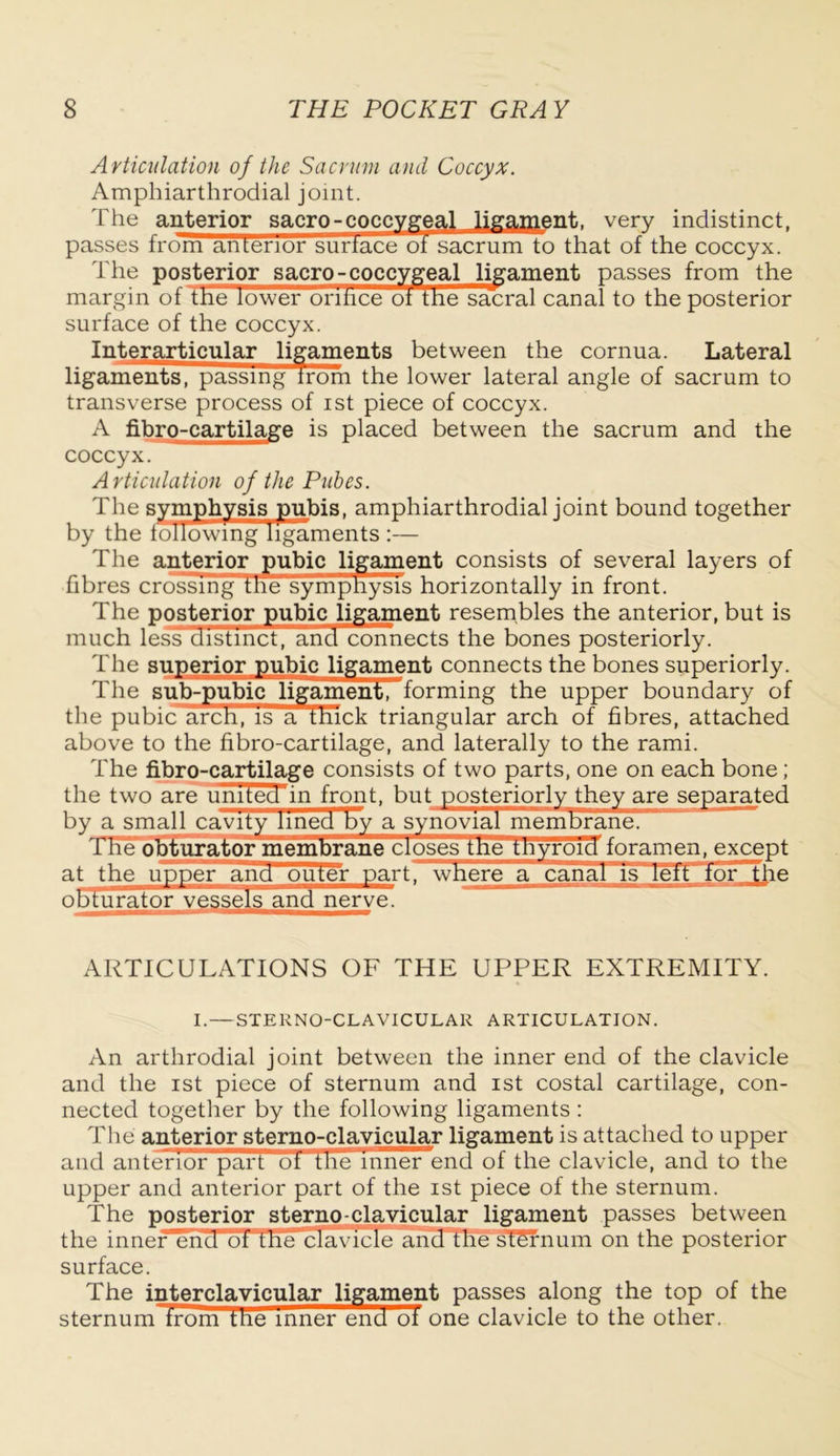 A rticulation of the Sacrum and Coccyx. Amphiarthrodial joint. The anterior sacro-coccygeal ligament, very indistinct, passes from anterior surface ot sacrum to that of the coccyx. The posterior sacro- coccygeal ligament passes from the margin of the lower onhce of the sacral canal to the posterior surface of the coccyx. Interarticular ligaments between the cornua. Lateral ligaments, passing trom the lower lateral angle of sacrum to transverse process of ist piece of coccyx. A fibro-cartilage is placed between the sacrum and the coccyx. Articulation of the Pubes. The symphysis pubis, amphiarthrodial joint bound together by the following ligaments :— The anterior pubic ligament consists of several layers of fibres crossing the sympnysis horizontally in front. The posterior pubic ligament resembles the anterior, but is much less distinct, and connects the bones posteriorly. The superior pubic ligament connects the bones superiorly. The sub-pubic ligamen^Tforming the upper boundary of the pubic arch, is a thick triangular arch of fibres, attached above to the fibro-cartilage, and laterally to the rami. The fibro-cartilage consists of two parts, one on each bone; the two are united in front, but posteriorly they are separated by a small cavity lined by a synovial membrane. The*obturator membrane closes the tnyroTcT foramen, except at the upper ana outer part, where a canal is left for the obturator vessels and nerve. ARTICULATIONS OF THE UPPER EXTREMITY. I.—STERNO-CLAVICULAR ARTICULATION. An arthrodial joint between the inner end of the clavicle and the ist piece of sternum and ist costal cartilage, con- nected together by the following ligaments : The anterior sterno-clavicular ligament is attached to upper and anterior part ot the inner end of the clavicle, and to the upper and anterior part of the ist piece of the sternum. The posterior sterno-clavicular ligament passes between the inner end ot tne clavicle and the sternum on the posterior surface. The interclavicular ligament passes along the top of the sternum irom the inner end oi one clavicle to the other.