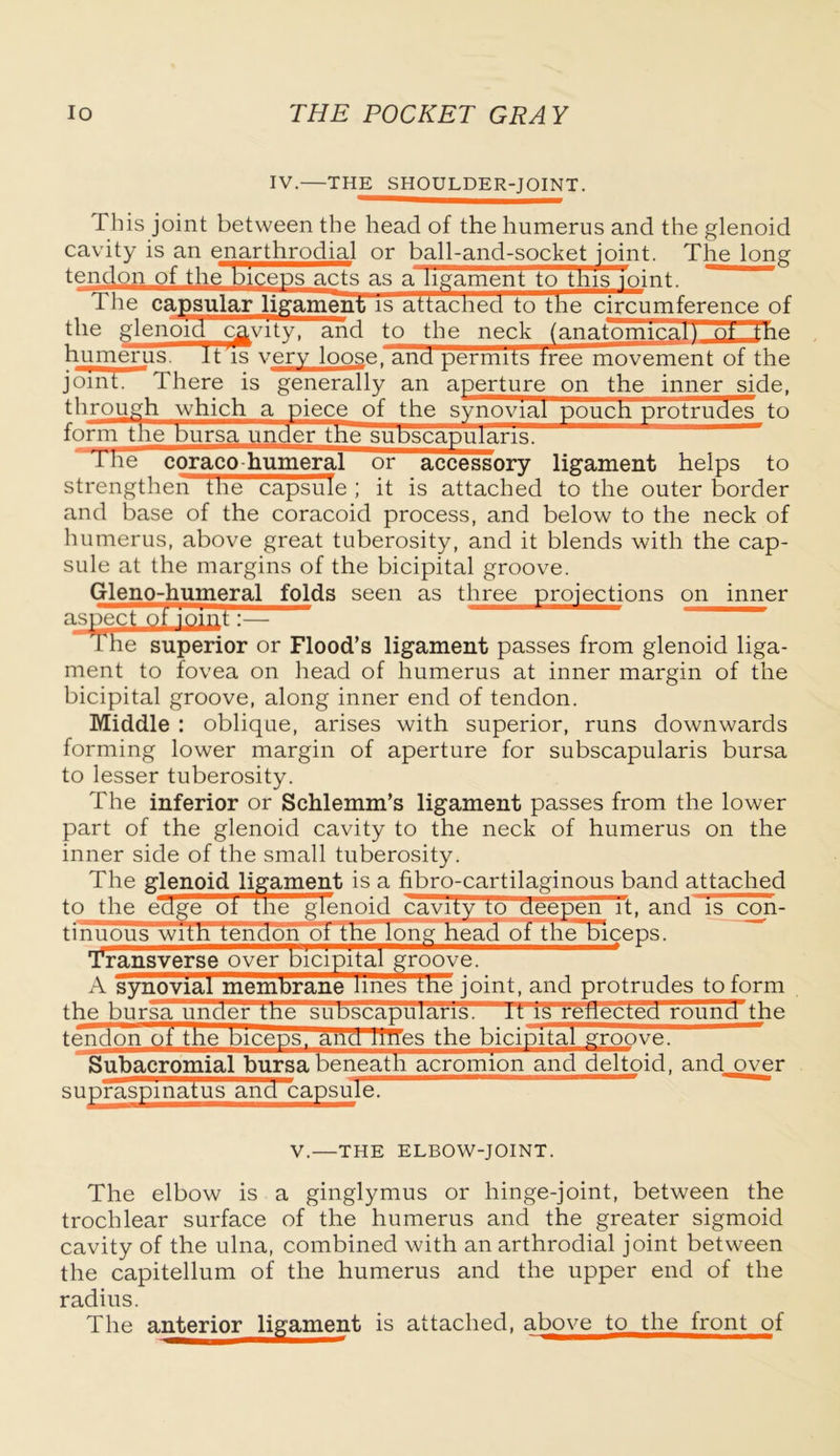 IV. THE SHOULDER-JOINT. This joint between the head of the humerus and the glenoid cavity is an enarthrodial or ball-and-socket joint. The long tendon of the biceps acts as a ligament to this loint. The capsular ligament is attached to the circumference of tbe glenoid cavity, and to the neck (anatomical) ot the humerus. It is very loose, and permits tree movement of the joint. There is generally an aperture on the inner side, through which a piece of the synovial pouch protrudes to th protriu form the bursa under the subscapularis. The coraco humeral or accessory ligament helps to strengthen file capsule ; it is attached to the outer border and base of the coracoid process, and below to the neck of humerus, above great tuberosity, and it blends with the cap- sule at the margins of the bicipital groove. Gleno-humeral folds seen as three projections on inner aspect oi The superior or Flood’s ligament passes from glenoid liga- ment to fovea on head of humerus at inner margin of the bicipital groove, along inner end of tendon. Middle : oblique, arises with superior, runs downwards forming lower margin of aperture for subscapularis bursa to lesser tuberosity. The inferior or Schlemm’s ligament passes from the lower part of the glenoid cavity to the neck of humerus on the inner side of the small tuberosity. The glenoid ligament is a fibro-cartilaginous band attached to the edge ot me glenoid cavity to deepen it, and'is con- tinuous with tendon of the long head of theHmceps. Transverse over bicipital groove. A synovial membrane lines tne joint, and protrudes to form the bursa under tne suDscapuians. it is renected rouncTthe tendon of' the biceps, arid llfles the bicipital groove. Subacromial bursa beneath acromion and deltoid, and over suprasplnatus and capsule. V.—THE ELBOW-JOINT. The elbow is a ginglymus or hinge-joint, between the trochlear surface of the humerus and the greater sigmoid cavity of the ulna, combined with an arthrodial joint between the capitellum of the humerus and the upper end of the radius. The anterior ligament is attached, above to the front of