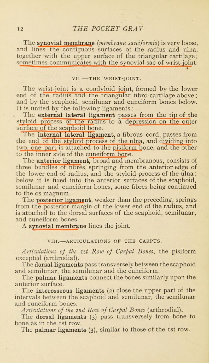 The synovial membrane (membrana sacciformis) is very loose, and lines the contiguous surfaces of the radius and ulna, together with the upper surface of the triangular cartilage; sometimes communicates with the synovial sac of wrist-joint. # VII.—THE WRIST-JOINT. The wrist-joint is a condyloid joint, formed by the lower end of the radius and the triangular fibro-cartilage above; and by the scaphoid, semilunar and cuneiform bones below. It is united by the following ligaments :— The external lateral ligament passes from the tip of the styloid process ot tne radius fo a depression on the outer surface of the scaphoid bone. rl4he internal lateral ligament, a fibrous cord, passes from the end ot the styloid process of the ulna, and dividing into two, one part is attached to the pisiform bone, and the other to the inner side of the cuneiform bone. The anterior ligament, broad and membranous, consists of three bundles ot fibres, springing from the anterior edge of the lower end of radius, and the styloid process of the ulna; below it is fixed into the anterior surfaces of the scaphoid, semilunar and cuneiform bones, some fibres being continued to the os magnum. The posterior ligament, weaker than the preceding, springs from the posterior margin of the lower end of the radius, and is attached to the dorsal surfaces of the scaphoid, semilunar, and cuneiform bones. A synovial membrane lines the joint. VIII. ARTICULATIONS OF THE CARPUS. Articulations of the ist Row of Carpal Bones, the pisiform excepted (arthrodial). The dorsal ligaments pass transversely between the scaphoid and semilunar, the semilunar and the cuneiform. The palmar ligaments connect the bones similarly upon the anterior surface. The interosseous ligaments (2) close the upper part of the intervals between the scaphoid and semilunar, the semilunar and cuneiform bones. Articulations of the 2nd Row of Carpal Bones (arthrodial). The dorsal ligaments (3) pass transversely from bone to bone as in the ist row. The palmar ligaments (3), similar to those of the ist row.