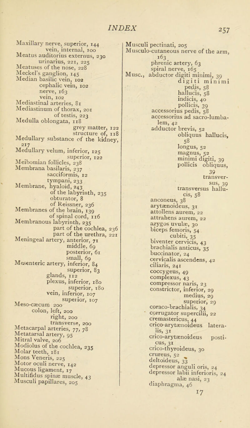 Maxillary nerve, superior, 144 vein, internal, 100 Meatus auditorius externus, 230 urinarius, 221, 225 Meatuses of the nose, 228 Meckel’s ganglion, 145 Median basilic vein, 102 cephalic vein, 102 nerve, 163 vein, 102 Mediastinal arteries, 81 Mediastinum of thorax, 201 of testis, 223 Medulla oblongata, 118 grey matter, 122 structure of, n8 Medullary substance of the kidney, 217 Medullary velum, inferior, 125 superior, 122 Meibomian follicles, 238 Membrana basilaris, 237 sacciformis, 12 tympani, 233 Membrane, hyaloid, 243 of the labyrinth, 235 obturator, 8 of Reissner, 236 Membranes of the brain, 139 of spinal cord, 116 Membranous labyrinth, 235 part of the cochlea, 236 part of the urethra, 221 Meningeal artery, anterior, 71 middle, 69 posterior, 61 small, 69 Mesenteric artery, inferior, 84 superior, 83 glands, 112 plexus, inferior, 180 superior, 180 vein, inferior, 107 superior, 107 Meso-caecum 200 colon, left, 200 right, 200 transverse, 200 Metacarpal arteries, 77, 78 Metatarsal artery, 95 Mitral valve, 206 Modiolus of the cochlea, 235 Molar teeth, 181 Mons Veneris, 225 Motor oculi nerve, 142 Mucous ligament, 17 Multifidus spinae muscle, 43 Musculi papillares, 205 Musculi pectinati, 205 Musculo-cutaneous nerve of the arm, 163 phrenic artery, 63 spiral nerve, 165 Muse., abductor digiti minimi, 39 d i g i t i minimi pedis, 58 hallucis, 58 indicis, 40 pollicis, 39 accessorius pedis, 58 accessorius ad sacro-lumba- lem, 42 adductor brevis, 52 obliquus hallucis, 58 longus, 52 magnus, 52 minimi digiti, 39 pollicis obliquus, 39 transver- sus, 39 transversus hallu- cis, 58 anconeus, 38 arytaenoideus, 31 attollens aurem, 22 attrahens aurem, 22 azygos uvulae, 30 biceps femoris, 54 cubiti, 35 biventer cervicis, 43 brachialis anticus, 35 buccinator, 24 cervicalis ascendens, 42 ciliaris, 241 coccygeus, 49 complexus, 43 compressor naris, 23 constrictor, inferior, 29 medius, 29 superior, 29 coraco-brachialis, 34 • corrugator supercilii, 22 cremastericus, 44 crico-arytaenoideus latera- lis, 31 crico-arytaenoideus posti- cus, 31 crico-thyroideus, 30 crureus, 52 deltoideus, 33 depressor annuli oris, 24 depressor labii inferioris, 24 aim nasi, 23 diaphragma, 46 17