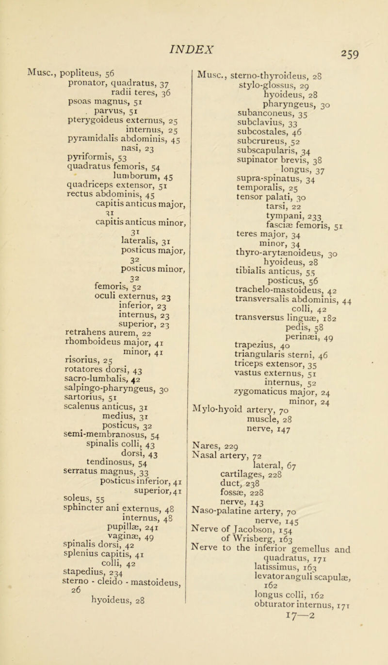 259 Muse., popliteus, 56 pronator, quadratus, 37 radii teres, 36 psoas magnus, 51 . parvus, 51 pterygoideus externus, 25 internus, 25 pyrainidalis abdominis, 45 nasi, 23 pyriformis, 53 quadratus femoris, 54 lumborum, 45 quadriceps extensor, 51 rectus abdominis, 45 capitis anticus major, 31 capitis anticus minor, 31 lateralis, 31 posticus major, 32. posticus minor, femoris, 52 oculi externus, 23 inferior, 23 internus, 23 superior, 23 retrahens aurem, 22 rhomboideus major, 41 minor, 41 risorius, 25 rotatores dorsi, 43 sacro-lumbalis, 42 salpingo-pharyngeus, 30 sartorius, 51 scalenus anticus, 31 medius, 31 posticus, 32 semi-membranosus, 54 spinalis colli, 43 dorsi, 43 tendinosus, 54 serratus magnus, 33 posticus inferior, 41 superior, 41 soleus, 55 sphincter ani externus, 48 internus, 48 pupilla, 241 . , vaginm, 49 spinalis dorsi, 42 splenius capitis, 41 colli, 42 stapedius, 234 sterno - cleido - mastoideus, 26 hyoideus, 28 Muse., sterno-thyroideus, 28 stylo-glossus, 29 hyoideus, 28 pharyngeus, 30 subanconeus, 35 subclavius, 33 subcostales, 46 suberureus, 52 subscapularis, 34 supinator brevis, 38 . longus, 37 supra-spinatus, 34 temporalis, 25 tensor palati, 30 tarsi, 22 tympani, 233 fascia femoris, 51 teres major, 34 minor, 34 thyro-arytanoideus, 30 _ hyoideus, 28 tibialis anticus, 55 posticus, 56 trachelo-mastoideus, 42 transversalis abdominis, 44 colli, 42 transversus lingua, 182 pedis, ^8 perinai, 49 trapezius, 40 triangularis sterni, 46 triceps extensor, 35 vastus externus, 51 internus, 52 zygomaticus major, 24 minor, 24 Mylo-hyoid artery, 70 muscle, 28 nerve, 147 Nares, 229 Nasal artery, 72 lateral, 67 cartilages, 228 duct, 238 fossa, 228 nerve, 143 Naso-palatine artery, 70 nerve, 145 Nerve of Jacobson, 154 of Wrisberg, 163 Nerve to the inferior gemellus and quadratus, 171 latissimus, 163 levator anguli'scapula, 162 longus colli, 162 obturatorinternus, 171 17—2