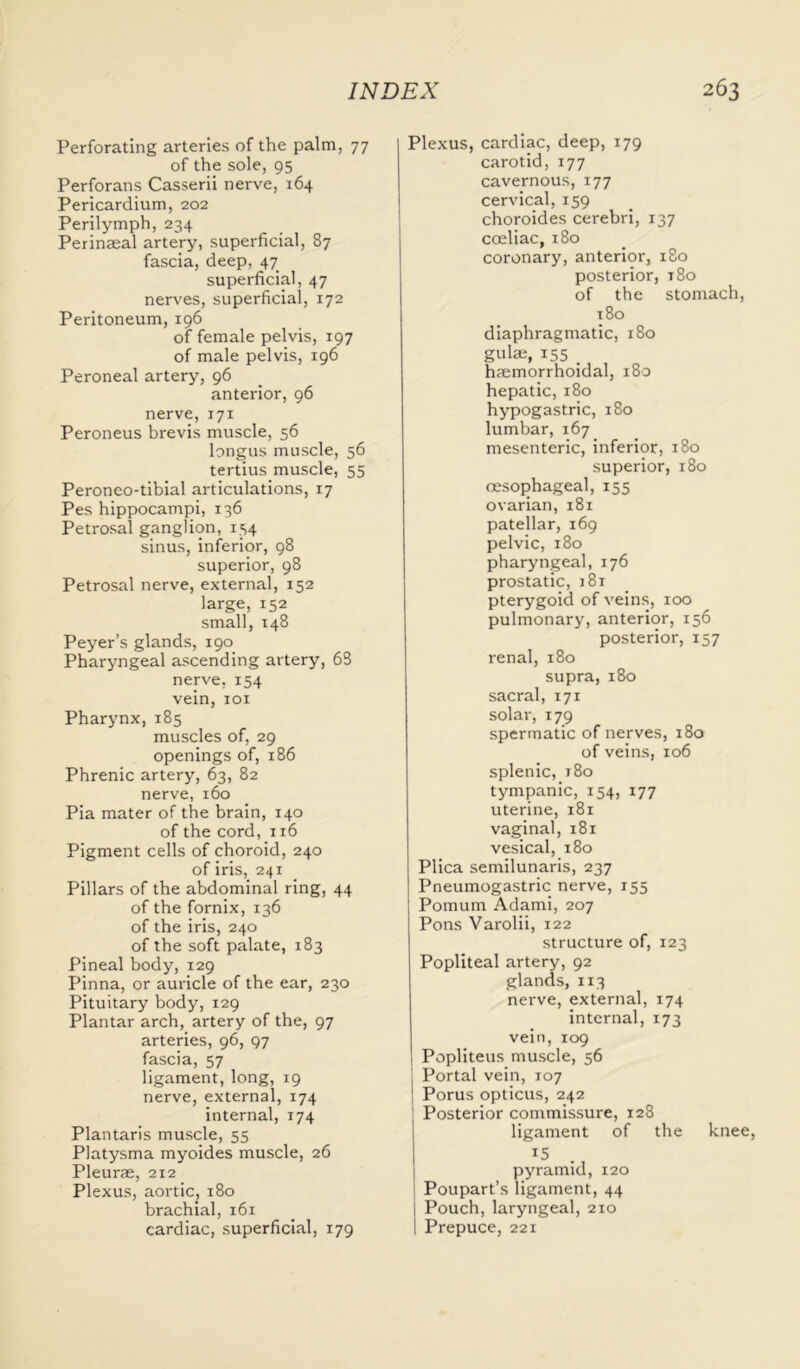 Perforating arteries of the palm, 77 of the sole, 95 Perforans Casserii nerve, 164 Pericardium, 202 Perilymph, 234 Perinaeal artery, superficial, 87 fascia, deep, 47 superficial, 47 nerves, superficial, 172 Peritoneum, 196 of female pelvis, 197 of male pelvis, 196 Peroneal artery, 96 anterior, 96 nerve, 171 Peroneus brevis muscle, 56 longus muscle, 56 tertius muscle, 55 Peroneo-tibial articulations, 17 Pes hippocampi, 136 Petrosal ganglion, 154 sinus, inferior, 98 superior, 98 Petrosal nerve, external, 152 large, 152 small, 148 Peyer’s glands, 190 Pharyngeal ascending artery, 63 nerve, 154 vein, 101 Pharynx,185 muscles of, 29 openings of, 186 Phrenic artery, 63, 82 nerve, 160 Pia mater of the brain, 140 of the cord, 116 Pigment cells of choroid, 240 of iris, 241 Pillars of the abdominal ring, 44 of the fornix, 136 of the iris, 240 of the soft palate, 183 Pineal body, 129 Pinna, or auricle of the ear, 230 Pituitary body, 129 Plantar arch, artery of the, 97 arteries, 96, 97 fascia, 57 ligament, long, 19 nerve, external, 174 internal, 174 Plantaris muscle, 55 Platysma myoides muscle, 26 Pleurae, 212 Plexus, aortic, 180 brachial, 161 cardiac, superficial, 179 Plexus, cardiac, deep, 179 carotid, 177 cavernous, 177 cervical, 159 choroides cerebri, 137 coeliac, 180 coronary, anterior, 180 posterior, t8o of the stomach, t8o diaphragmatic, 180 gulae, 155 _ haemorrhoidal, 180 hepatic, 180 hypogastric, 180 lumbar, 167 mesenteric, inferior, 180 superior, 180 oesophageal, 155 ovarian, 181 patellar, 169 pelvic, 180 pharyngeal, 176 prostatic, j8i pterygoid of veins, 100 pulmonary, anterior, 156 posterior, 157 renal, 180 supra, 180 sacral, 171 solar, 179 spermatic of nerves, 180 of veins, 106 splenic, 180 tympanic, 154, 177 uterine, 181 vaginal, 181 vesical, 180 Plica semilunaris, 237 Pneumogastric nerve, 155 Pomum Adami, 207 Pons Varolii, 122 structure of, 123 Popliteal artery, 92 glands, 113 nerve, external, 174 internal, 173 vein, 109 Popliteus muscle, 56 Portal vein, 107 ! Porus opticus, 242 Posterior commissure, 128 ligament of the knee, 15 pyramid, 120 Poupart’s ligament, 44 Pouch, laryngeal, 210 Prepuce, 221