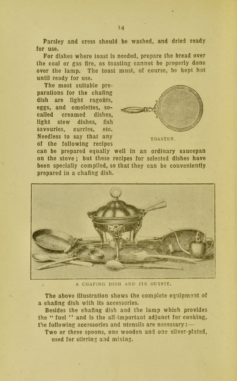 Parsley and cress should be washed, and dried ready for use. For dishes where toast is needed, prepare the bread over the coal or gas fire, as toasting cannot be properly done over the lamp. The toast must, of course, be kept hot until ready for use. The most suitable pre- parations for the chafing dish are light ragouts, eggs, and omelettes, so- called creamed dishes, light stev/ dishes, fish savouries, curries, etc. Needless to say that any of the following recipes can be prepared equally well in an ordinary saucepan on the stove ; but these recipes for selected dishes have been specially compiled, so that they can be conveniently prepared in a chafing dish. A CHAFING DISH AND ITS OUTFIT. The above illustration shows the complete equipment of a chafing dish v/ith its accessories. Besides the chafing dish and the lamp which provides the “ fuel ” and is the all-important adjunct for cooking, the following accessories and utensils are necessary: — Two or three spoons, one wooden and one silver-plated, used for stirring and mixing.