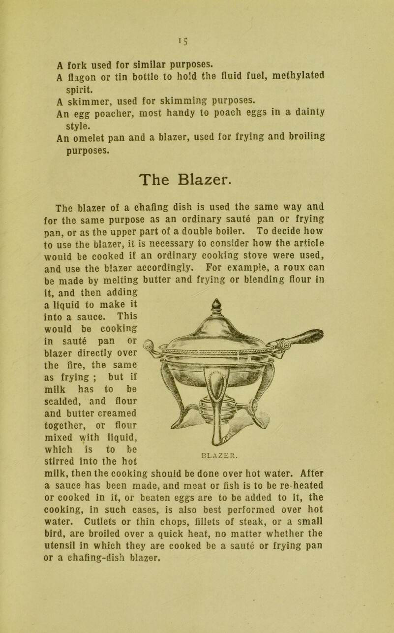 A fork used for similar purposes. A flagon or tin bottle to hold the fluid fuel, methylated spirit. A skimmer, used for skimming purposes. An egg poacher, most handy to poach eggs in a dainty style. An omelet pan and a blazer, used for frying and broiling purposes. The Blazer. The blazer of a chafing dish is used the same way and for the same purpose as an ordinary saute pan or frying pan, or as the upper part of a double boiler. To decide how to use the blazer, it is necessary to consider how the article would be cooked if an ordinary cooking stove were used, and use the blazer accordingly. For example, a roux can be made by melting it, and then adding a liquid to make it into a sauce. This would be cooking in saute pan or blazer directly over the fire, the same as frying ; but if milk has to be scalded, and flour and butter creamed together, or flour mixed with liquid, which is to be stirred into the hot milk, then the cooking should be done over hot water. After a sauce has been made, and meat or fish is to be re heated or cooked in it, or beaten eggs are to be added to it, the cooking, in such cases, is also best performed over hot water. Cutlets or thin chops, fillets of steak, or a small bird, are broiled over a quick heat, no matter whether the utensil in which they are cooked be a saute or frying pan or a chafing-dish blazer. butter and frying or blending flour in BLAZER.