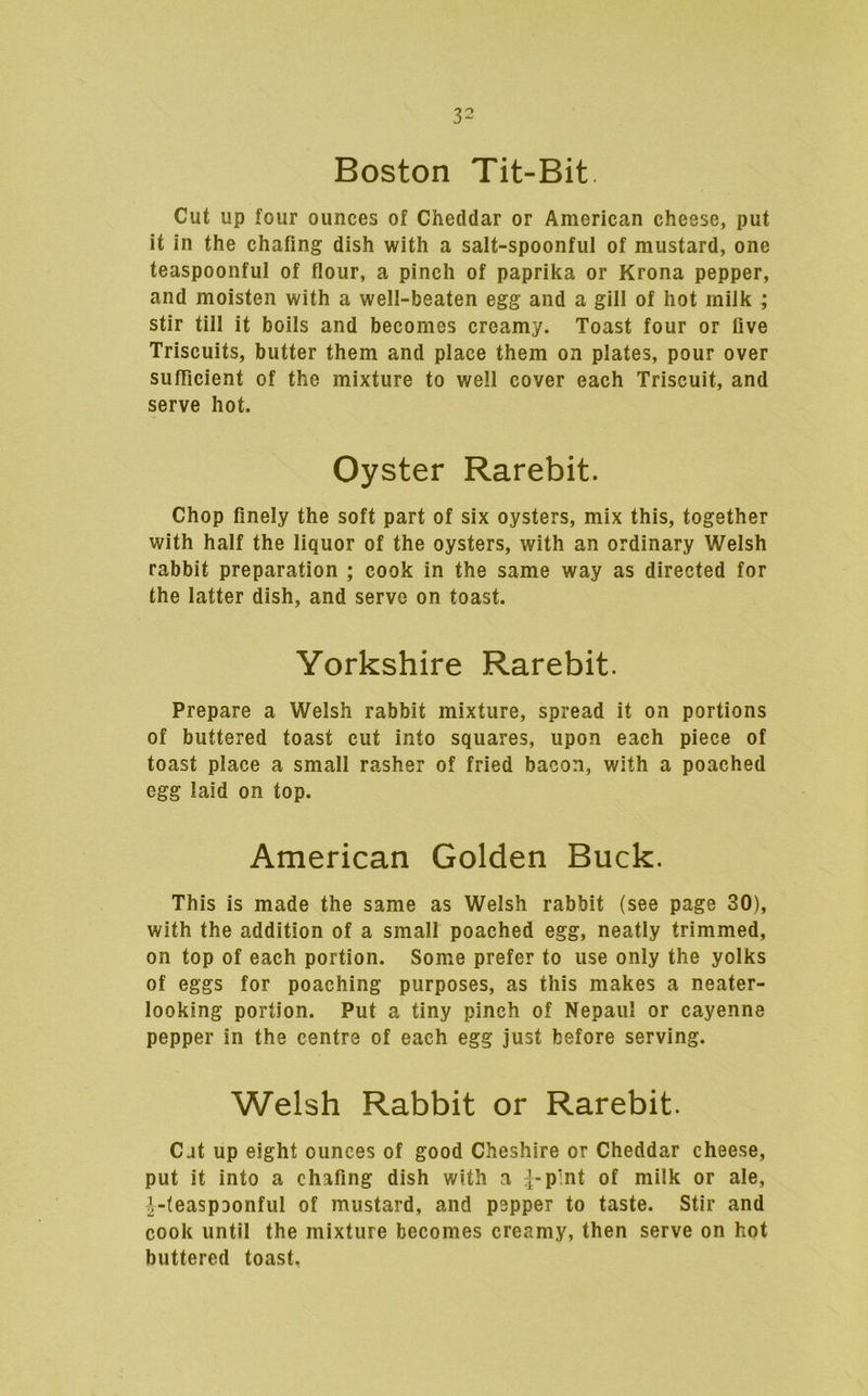 Boston Tit-Bit. Cut up four ounces of Cheddar or American cheese, put it in the chafing dish with a salt-spoonful of mustard, one teaspoonful of flour, a pinch of paprika or Krona pepper, and moisten with a well-beaten egg and a gill of hot milk ; stir till it boils and becomes creamy. Toast four or five Triscuits, butter them and place them on plates, pour over sufficient of the mixture to well cover each Triscuit, and serve hot. Oyster Rarebit. Chop finely the soft part of six oysters, mix this, together with half the liquor of the oysters, with an ordinary Welsh rabbit preparation ; cook in the same way as directed for the latter dish, and serve on toast. Yorkshire Rarebit. Prepare a Welsh rabbit mixture, spread it on portions of buttered toast cut into squares, upon each piece of toast place a small rasher of fried bacon, with a poached egg laid on top. American Golden Buck. This is made the same as Welsh rabbit (see page 30), with the addition of a small poached egg, neatly trimmed, on top of each portion. Some prefer to use only the yolks of eggs for poaching purposes, as this makes a neater- looking portion. Put a tiny pinch of Nepaul or cayenne pepper in the centre of each egg just before serving. Welsh Rabbit or Rarebit. Cat up eight ounces of good Cheshire or Cheddar cheese, put it into a chafing dish with a of oiilk or ale, |-(easpDonful of mustard, and pepper to taste. Stir and cook until the mixture becomes creamy, then serve on hot buttered toast,