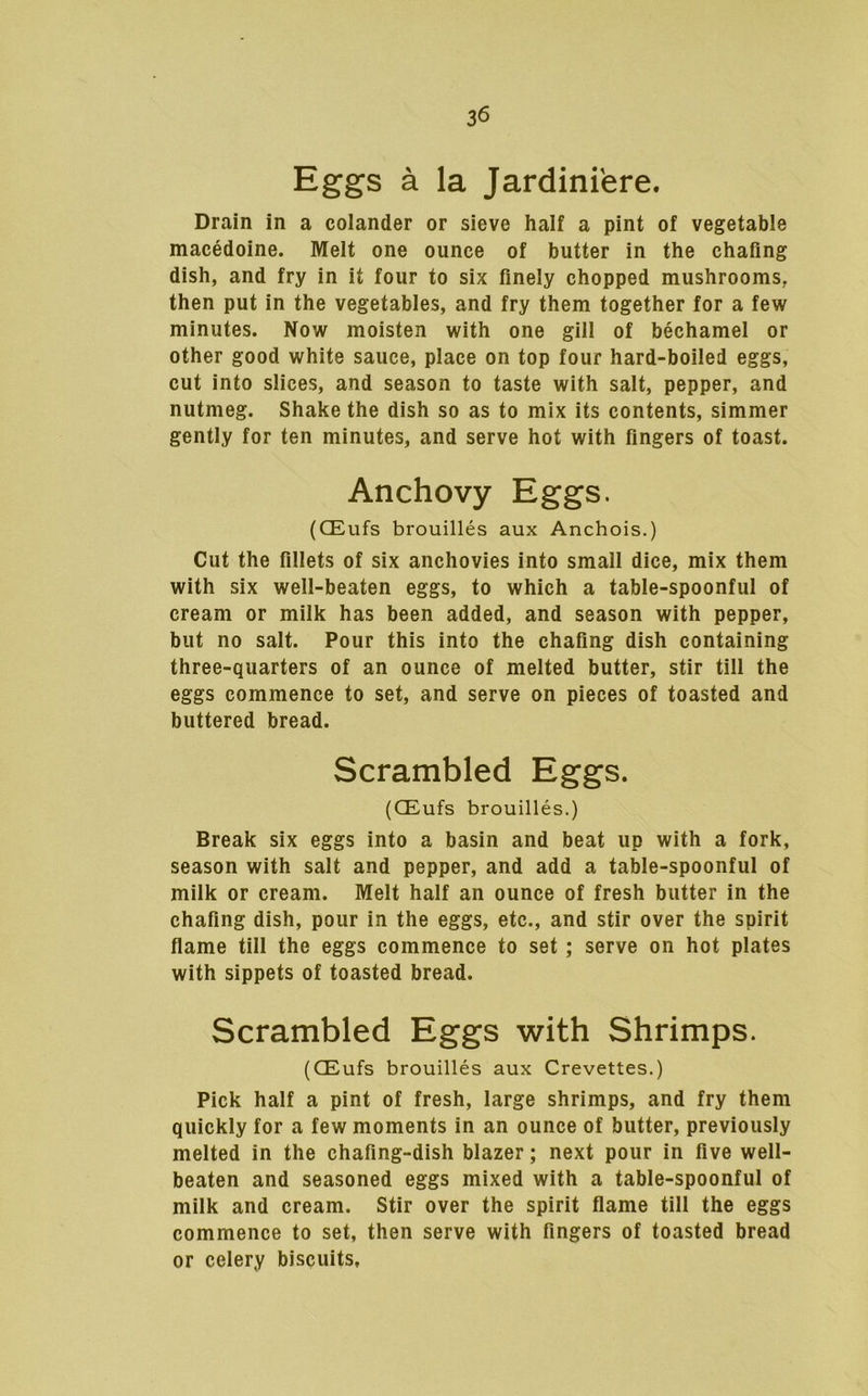 Eggs a la Jardiniere. Drain in a colander or sieve half a pint of vegetable macedoine. Melt one ounce of butter in the chafing dish, and fry in it four to six finely chopped mushrooms, then put in the vegetables, and fry them together for a few minutes. Now moisten with one gill of bechamel or other good white sauce, place on top four hard-boiled eggs, cut into slices, and season to taste with salt, pepper, and nutmeg. Shake the dish so as to mix its contents, simmer gently for ten minutes, and serve hot with fingers of toast. Anchovy Eggs. (CEufs brouilles aux Anchois.) Cut the fillets of six anchovies into small dice, mix them with six well-beaten eggs, to which a table-spoonful of cream or milk has been added, and season with pepper, but no salt. Pour this into the chafing dish containing three-quarters of an ounce of melted butter, stir till the eggs commence to set, and serve on pieces of toasted and buttered bread. Scrambled Eggs. (CEufs brouilles.) Break six eggs into a basin and beat up with a fork, season with salt and pepper, and add a table-spoonful of milk or cream. Melt half an ounce of fresh butter in the chafing dish, pour in the eggs, etc., and stir over the spirit flame till the eggs commence to set; serve on hot plates with sippets of toasted bread. Scrambled Eggs with Shrimps. (CEufs brouilles aux Crevettes.) Pick half a pint of fresh, large shrimps, and fry them quickly for a few moments in an ounce of butter, previously melted in the chafing-dish blazer; next pour in five well- beaten and seasoned eggs mixed with a table-spoonful of milk and cream. Stir over the spirit flame till the eggs commence to set, then serve with fingers of toasted bread or celery biscuits.