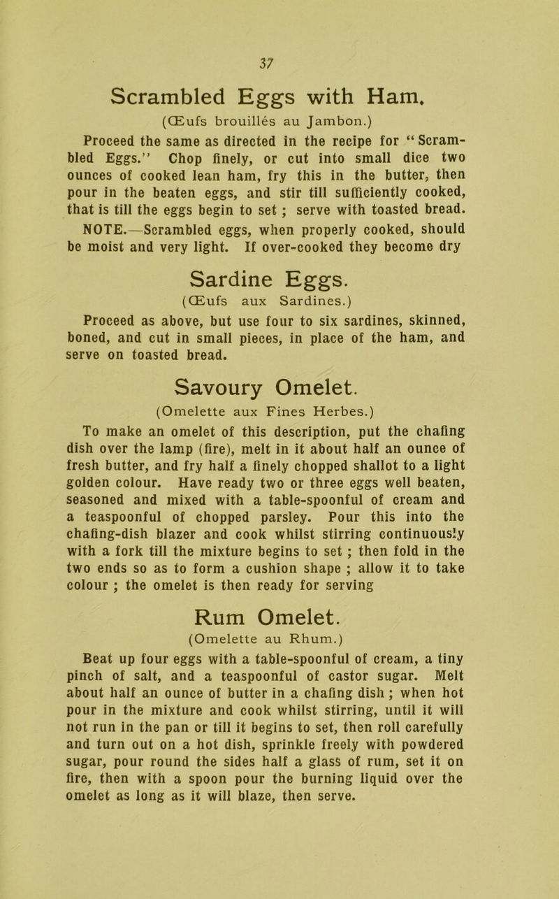 Scrambled Eggs with Ham. (CEufs brouilles au Jambon.) Proceed the same as directed in the recipe for “ Scram- bled Eggs.” Chop finely, or cut into small dice two ounces of cooked lean ham, fry this in the butter, then pour in the beaten eggs, and stir till sufficiently cooked, that is till the eggs begin to set; serve with toasted bread. NOTE.—Scrambled eggs, when properly cooked, should be moist and very light. If over-cooked they become dry Sardine Eggs. (CEufs aux Sardines.) Proceed as above, but use four to six sardines, skinned, boned, and cut in small pieces, in place of the ham, and serve on toasted bread. Savoury Omelet. (Omelette aux Fines Herbes.) To make an omelet of this description, put the chafing dish over the lamp (lire), melt in it about half an ounce of fresh butter, and fry half a finely chopped shallot to a light golden colour. Have ready two or three eggs well beaten, seasoned and mixed with a table-spoonful of cream and a teaspoonful of chopped parsley. Pour this into the chafing-dish blazer and cook whilst stirring continuously with a fork till the mixture begins to set; then fold in the two ends so as to form a cushion shape ; allow it to take colour ; the omelet is then ready for serving Rum Omelet. (Omelette au Rhum.) Beat up four eggs with a table-spoonful of cream, a tiny pinch of salt, and a teaspoonful of castor sugar. Melt about half an ounce of butter in a chafing dish; when hot pour in the mixture and cook whilst stirring, until it will not run in the pan or till it begins to set, then roll carefully and turn out on a hot dish, sprinkle freely with powdered sugar, pour round the sides half a glass of rum, set it on fire, then with a spoon pour the burning liquid over the omelet as long as it will blaze, then serve.