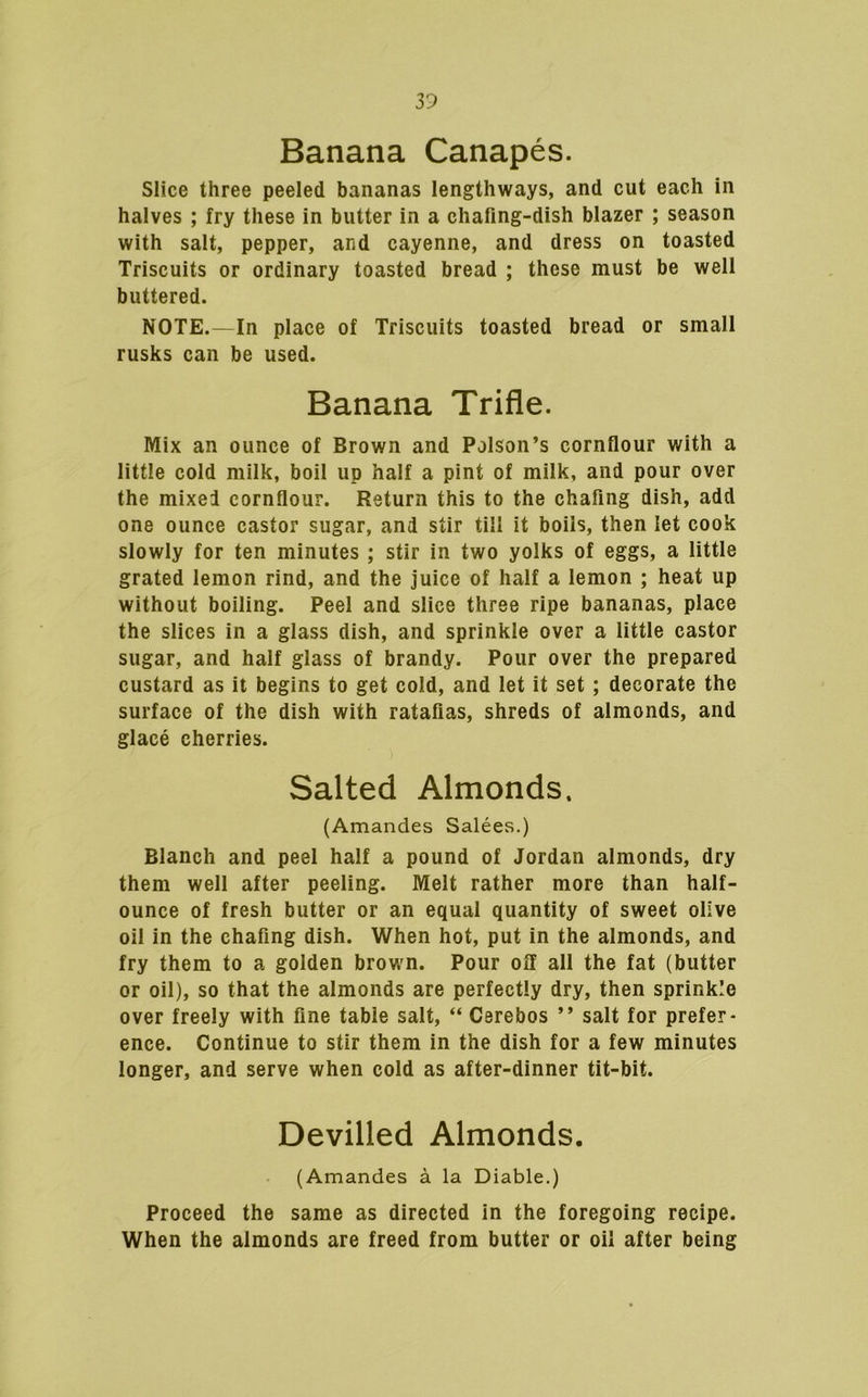 Banana Canapes. Slice three peeled bananas lengthways, and cut each in halves ; fry these in butter in a chafing-dish blazer ; season with salt, pepper, and cayenne, and dress on toasted Triscuits or ordinary toasted bread ; these must be well buttered. NOTE.—In place of Triscuits toasted bread or small rusks can be used. Banana Trifle. Mix an ounce of Brown and Poison’s cornfiour with a little cold milk, boil up half a pint of milk, and pour over the mixed cornflour. Return this to the chafing dish, add one ounce castor sugar, and stir till it boils, then let cook slowly for ten minutes ; stir in two yolks of eggs, a little grated lemon rind, and the juice of half a lemon ; heat up without boiling. Peel and slice three ripe bananas, place the slices in a glass dish, and sprinkle over a little castor sugar, and half glass of brandy. Pour over the prepared custard as it begins to get cold, and let it set; decorate the surface of the dish with ratafias, shreds of almonds, and glace cherries. Salted Almonds. (Amandes Salees.) Blanch and peel half a pound of Jordan almonds, dry them well after peeling. Melt rather more than half- ounce of fresh butter or an equal quantity of sweet olive oil in the chafing dish. When hot, put in the almonds, and fry them to a golden brown. Pour off all the fat (butter or oil), so that the almonds are perfectly dry, then sprinkle over freely with fine table salt, “ Csrebos ” salt for prefer- ence. Continue to stir them in the dish for a few minutes longer, and serve when cold as after-dinner tit-bit. Devilled Almonds. (Amandes a la Diable.) Proceed the same as directed in the foregoing recipe. When the almonds are freed from butter or oil after being