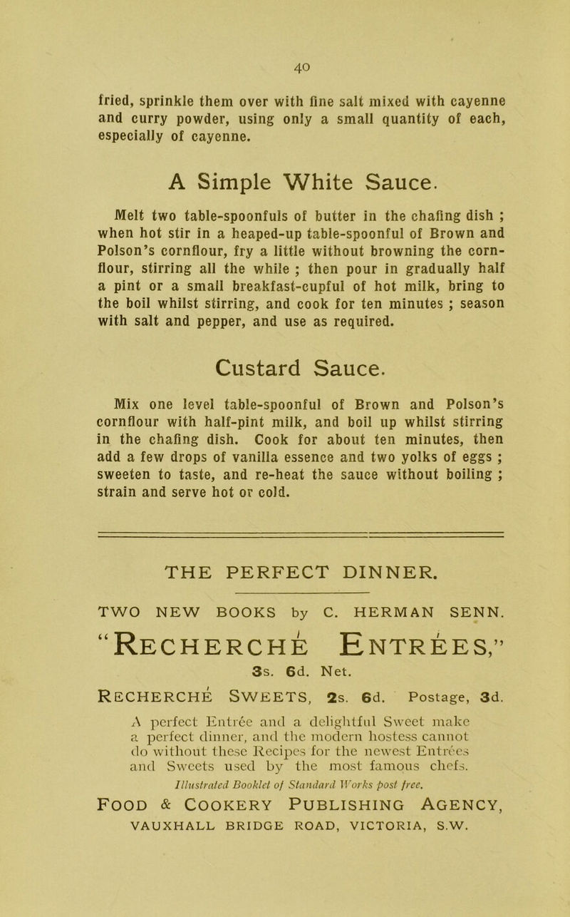 fried, sprinkle them over with fine salt mixed with cayenne and curry powder, using only a small quantity of each, especially of cayenne. A Simple White Sauce. Melt two table-spoonfuls of butter in the chafing dish ; when hot stir in a heaped-up table-spoonful of Brown and Poison’s cornflour, fry a little without browning the corn- flour, stirring all the v/hile ; then pour in gradually half a pint or a small breakfast-cupful of hot milk, bring to the boil whilst stirring, and cook for ten minutes ; season with salt and pepper, and use as required. Custard Sauce. Mix one level table-spoonful of Brown and Poison’s cornflour with half-pint milk, and boil up whilst stirring in the chafing dish. Cook for about ten minutes, then add a few drops of vanilla essence and two yolks of eggs ; sweeten to taste, and re-heat the sauce without boiling ; strain and serve hot or cold. THE PERFECT DINNER. TWO NEW BOOKS by C. HERMAN SENN. “Recherche Entrees,” 3s. 6d. Net. Recherche Sweets, 2s. 6d. Postage, 3d. A perfect Entree and a deliglilfnl Sweet make a perfect dinner, and the modern hostess cannot do without these Recipes for the newest Entrees and Sweets used by the most famous chefs. Illustrated Booklet of Standard IVorks post free. Food & Cookery Publishing Agency, VAUXHALL BRIDGE ROAD, VICTORIA, S.W.