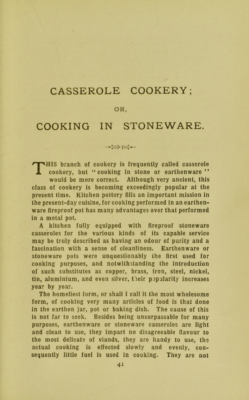 CASSEROLE COOKERY; OR, COOKING IN STONEWARE. This branch of cookery is frequently called casserole cookery, but “cooking in stone or earthenware” would be more correct. Although very ancient, this class of cookery is becoming exceedingly popular at the present time. Kitchen pottery fills an important mission in the present-day cuisine, for cooking performed in an earthen- ware fireproof pot has many advantages over that performed in a metal pot. A kitchen fully equipped with fireproof stoneware casseroles for the various kinds of its capable service may be truly described as having an odour of purity and a fascination with a sense of cleanliness. Earthenware or stoneware pots were unquestionably the first used for cooking purposes, and notwithstanding the introduction of such substitutes as copper, brass, iron, steel, nickel, tin, aluminium, and even silver, t’leir pDpularity increases year by year. The homeliest form, or shall I call it the most wholesome form, of cooking very many articles of food is that done in the earthen jar, pot or baking dish. The cause of this is not far to seek. Besides being unsurpassable for many purposes, earthenware or stoneware casseroles are light and clean to use, they impart no disagreeable flavour to the most delicate of viands, they are handy to use, the actual cooking is effected slowly and evenly, con- sequently little fuel is used in cooking. They are not