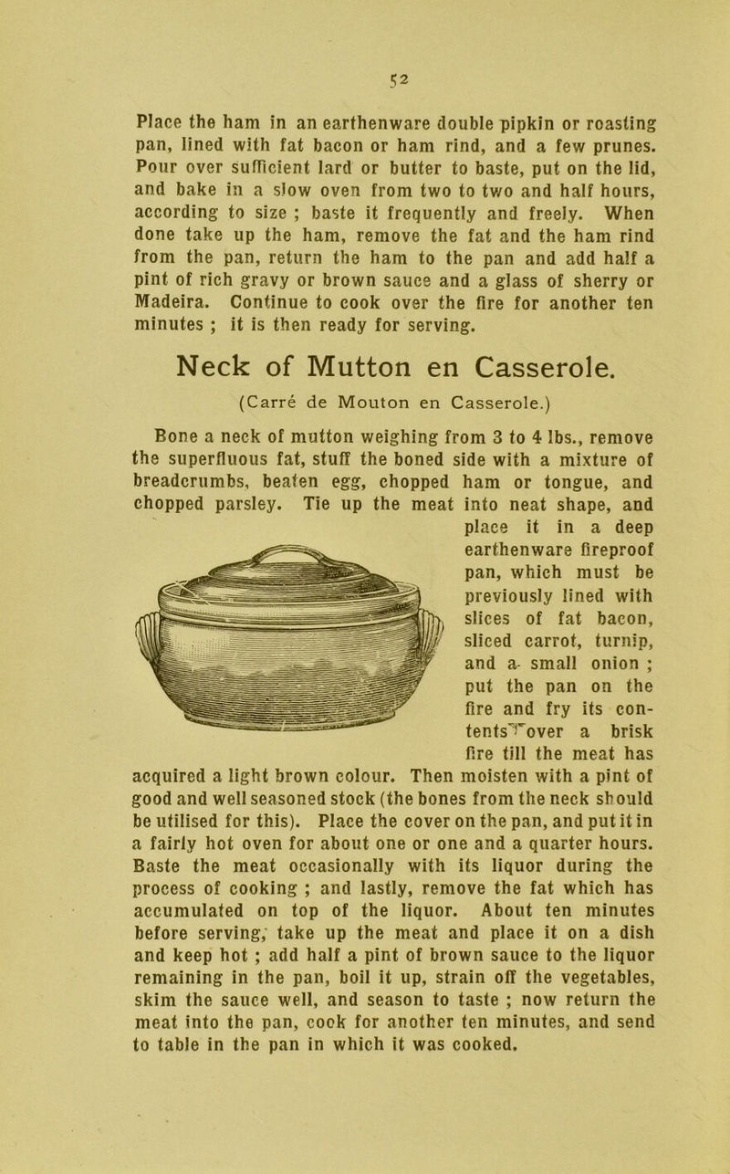 Place the ham in an earthenware double pipkin or roasting pan, lined with fat bacon or ham rind, and a few prunes. Pour over sufficient lard or butter to baste, put on the lid, and bake in a slow oven from two to tv/o and half hours, according to size ; baste it frequently and freely. When done take up the ham, remove the fat and the ham rind from the pan, return the ham to the pan and add half a pint of rich gravy or brown sauce and a glass of sherry or Madeira. Continue to cook over the fire for another ten minutes ; it is then ready for serving. Neck of Mutton en Casserole. (Carre de Mouton en Casserole.) Bone a neck of mutton weighing from 3 to 4 lbs., remove the superfluous fat, stuff the boned side with a mixture of breadcrumbs, beaten egg, chopped ham or tongue, and chopped parsley. Tie up the meat into neat shape, and place it in a deep earthenware fireproof pan, which must be previously lined with slices of fat bacon, sliced carrot, turnip, and a small onion ; put the pan on the fire and fry its con- tents'^'over a brisk fire till the meat has acquired a light brown colour. Then moisten with a pint of good and well seasoned stock (the bones from the neck should be utilised for this). Place the cover on the pan, and put it in a fairly hot oven for about one or one and a quarter hours. Baste the meat occasionally with its liquor during the process of cooking ; and lastly, remove the fat which has accumulated on top of the liquor. About ten minutes before serving, take up the meat and place it on a dish and keep hot; add half a pint of brown sauce to the liquor remaining in the pan, boil it up, strain off the vegetables, skim the sauce well, and season to taste ; now return the meat into the pan, cook for another ten minutes, and send to table in the pan in which it was cooked.