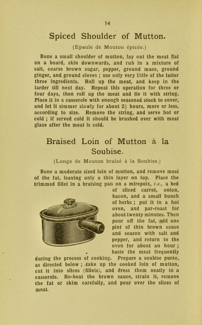 Spiced Shoulder of Mutton. (Epaule de Mouton epicee.) Bone a small shoulder of mutton, lay out the meat flat on a board, skin downwards, and rub in a mixture of salt, coarse brown sugar, pepper, ground mace, ground ginger, and ground cloves ; use only very little of the latter three ingredients. Roll up the meat, and keep in the larder till next day. Repeat this operation for three or four days, then roll up the meat and tie it with string. Place it in a casserole with enough seasoned stock to cover, and let it simmer slowly for about 21- hours, more or less, according to size. Remove the string, and serve hot or cold ; if served cold it should be brushed over with meat glaze after the meat is cold. Braised Loin of Mutton a la Soubise. (Longe de Mouton braise a la Soubise.) Bone a moderate sized loin of mutton, and remove most of the fat, leaving only a thin layer on top. Place the trimmed fillet in a braising pan on a mirepoix, /.e., a bed of sliced carrot, onion, bacon, and a small bunch of herbs ; put it in a hot oven, and par-roast for about twenty minutes. Then pour off the fat, »dd one pint of thin brown sauce and season with salt and pepper, and return to the oven for about an hour ; baste the meat frequently during the process of cooking. Prepare a soubise puree, as directed below ; take up the cooked loin of mutton, cut it into slices (fillets), and dress them neatly in a casserole. Re-heat the brown sauce, strain it, remove the fat or skim carefully, and pour over the slices of meat.