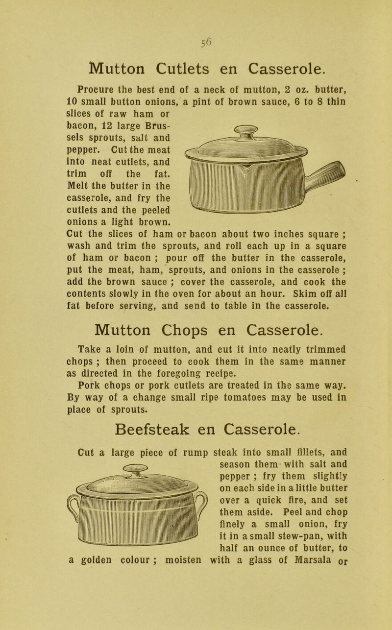 Mutton Cutlets en Casserole. Procure the best end of a neck of mutton, 2 oz. butter, 10 small button onions, a pint of brown sauce, 6 to 8 thin slices of raw ham or bacon, 12 large Brus- sels sprouts, salt and pepper. Cut the meat into neat cutlets, and trim off the fat. Melt the butter in the casserole, and fry the cutlets and the peeled onions a light brown. Cut the slices of ham or bacon about two inches square ; wash and trim the sprouts, and roll each up in a square of ham or bacon ; pour off the butter in the casserole, put the meat, ham, sprouts, and onions in the casserole ; add the brown sauce ; cover the casserole, and cook the contents slowly in the oven for about an hour. Skim off all fat before serving, and send to table in the casserole. Mutton Chops en Casserole. Take a loin of mutton, and cut it into neatly trimmed chops ; then proceed to cook them in the same manner as directed in the foregoing recipe. Pork chops or pork cutlets are treated in the same way. By way of a change small ripe tomatoes may be used in place of sprouts. Beefsteak en Casserole. Cut a large piece of rump steak into small fillets, and season them with salt and pepper ; fry them slightly on each side in a little butter over a quick fire, and set them aside. Peel and chop finely a small onion, fry it in a small stew-pan, with half an ounce of butter, to a golden colour ; moisten with a glass of Marsala or